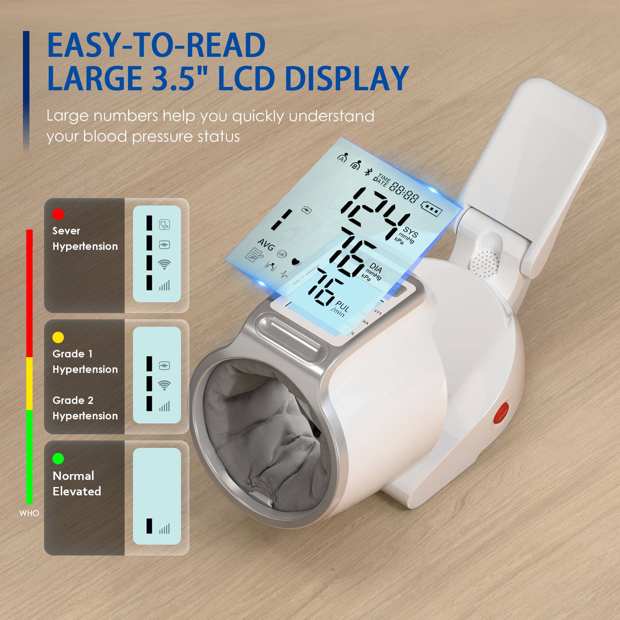 EASY-TO-READ LARGE 3.5" LCD DISPLAY  
Large numbers help you quickly understand your blood pressure status  

Sever Hypertension  
Grade 1 Hypertension  
Grade 2 Hypertension  
Normal Elevated  

DATE 88:88  
SYS 124 mmHg  
AVG 76  
DIA 76 mmHg  
PUL 76 min  
WHO