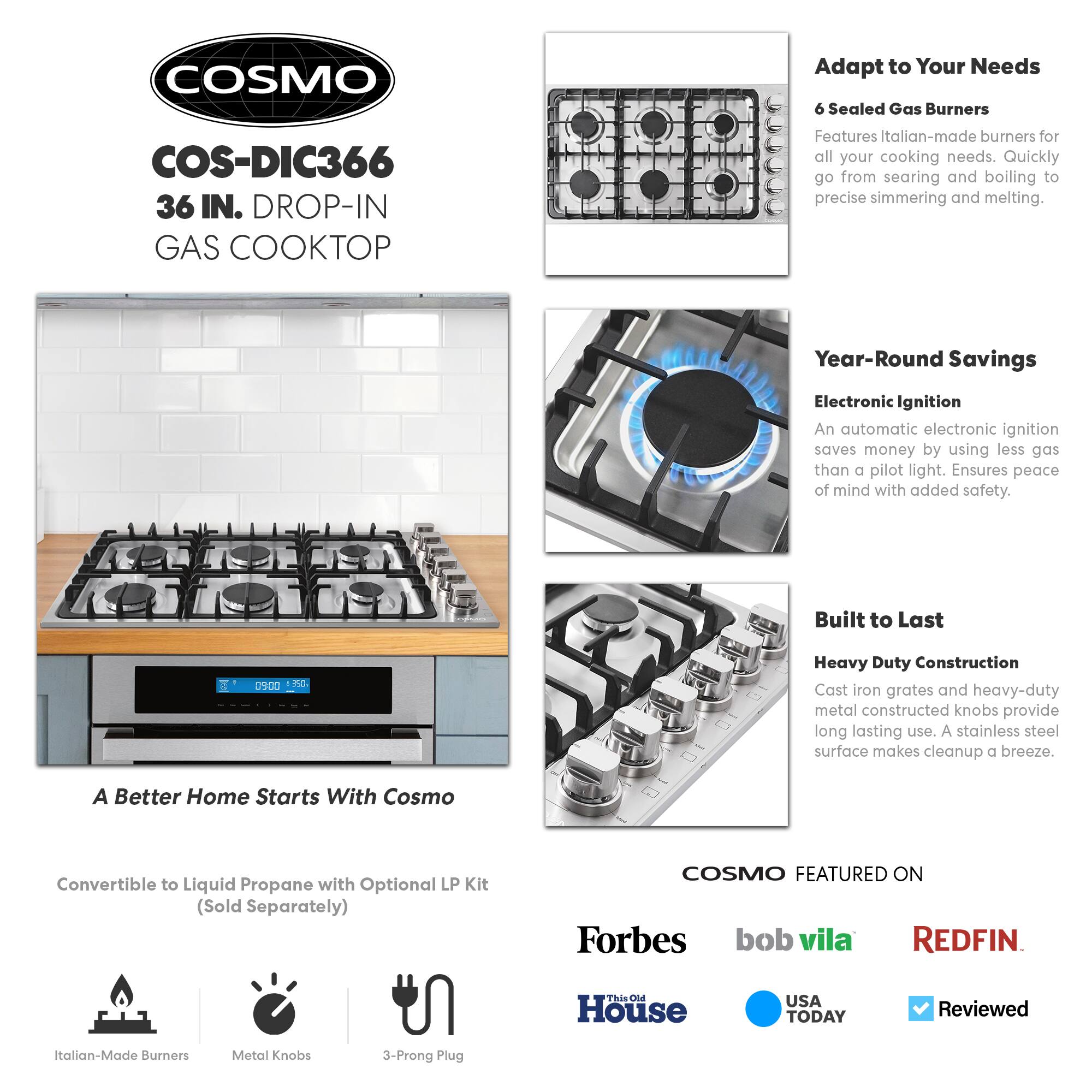 **COSMO**  
COS-DIC366  
36 IN. DROP-IN GAS COOKTOP  

**Adapt to Your Needs**  
6 Sealed Gas Burners  
Features Italian-made burners for all your cooking needs. Quickly go from searing and boiling to precise simmering and melting.  

**Year-Round Savings**  
Electronic Ignition  
An automatic electronic ignition saves money by using less gas than a pilot light. Ensures peace of mind with added safety.  

**Built to Last**  
Heavy Duty Construction  
Cast iron grates and heavy-duty metal constructed knobs provide long-lasting use. A stainless steel surface makes cleanup a breeze.  

**A Better Home Starts With Cosmo**  
Convertible to Liquid Propane with Optional LP Kit (Sold Separately)  

**COSMO FEATURED ON**  
Forbes  
bob vila  
REDFIN  
This Old House  
USA TODAY  
Reviewed  

Italian-Made Burners  
Metal Knobs  
3-Prong Plug