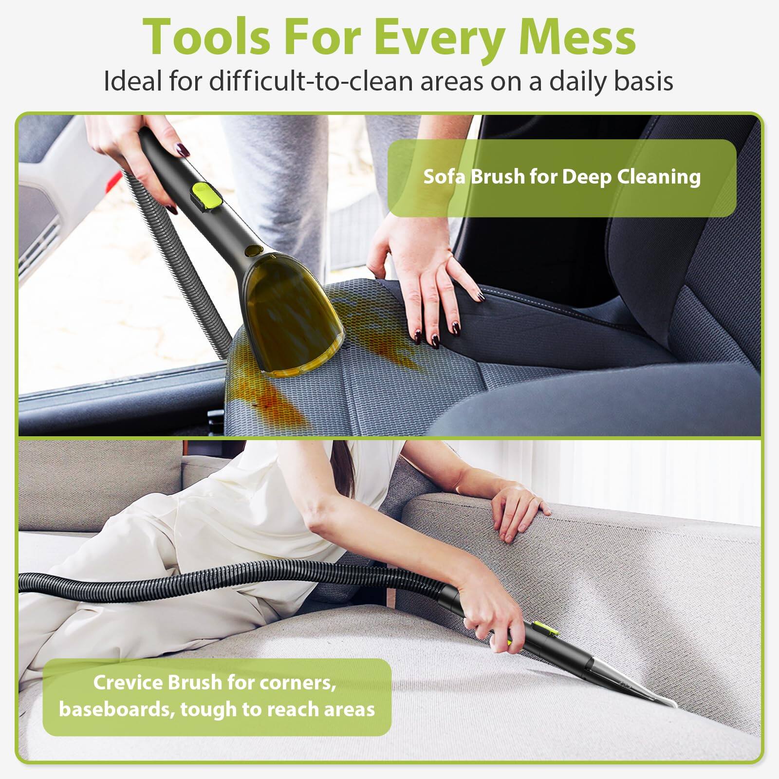 Tools For Every Mess  
Ideal for difficult-to-clean areas on a daily basis  

Sofa Brush for Deep Cleaning  

Crevice Brush for corners, baseboards, tough to reach areas