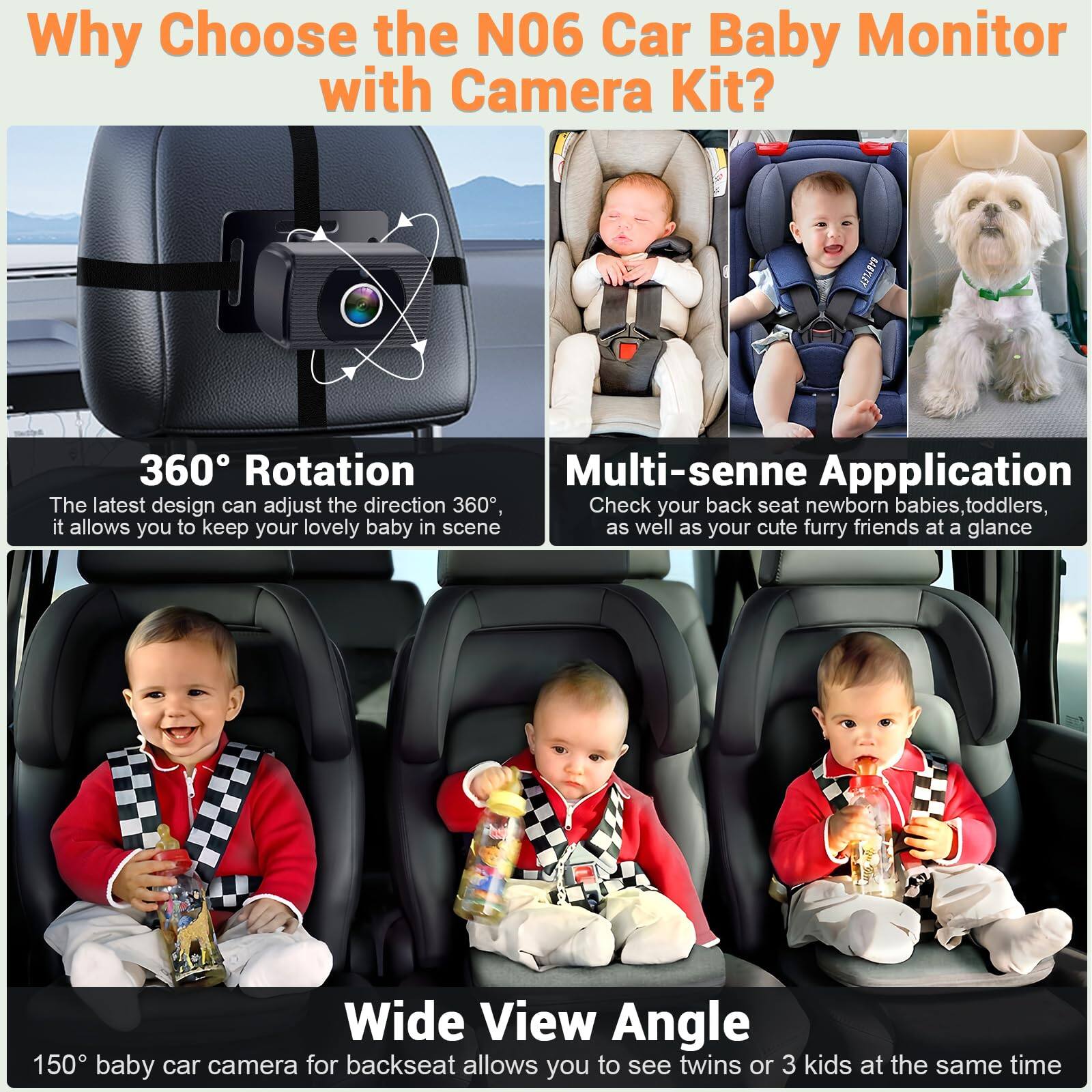 Why Choose the N06 Car Baby Monitor with Camera Kit?

**360° Rotation**  
The latest design can adjust the direction 360°, it allows you to keep your lovely baby in scene.

**Multi-senne Application**  
Check your back seat newborn babies, toddlers, as well as your cute furry friends at a glance.

**Wide View Angle**  
150° baby car camera for backseat allows you to see twins or 3 kids at the same time.