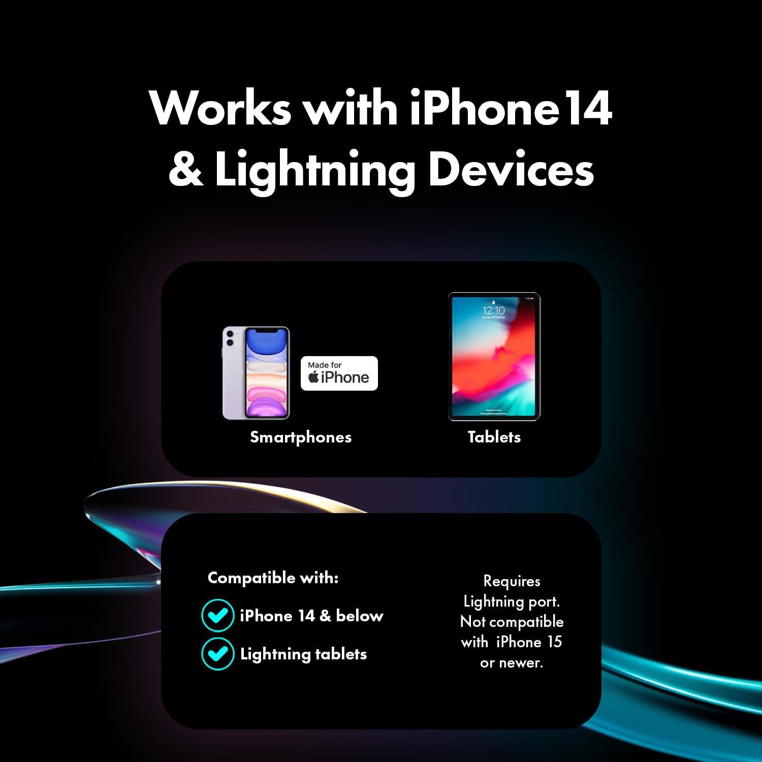 Works with iPhone 14 & Lightning Devices

12:10

Made for iPhone

Smartphones
Tablets

Compatible with: iPhone 14 & below Lightning tablets

Requires Lightning port. Not compatible with iPhone 15 or newer.