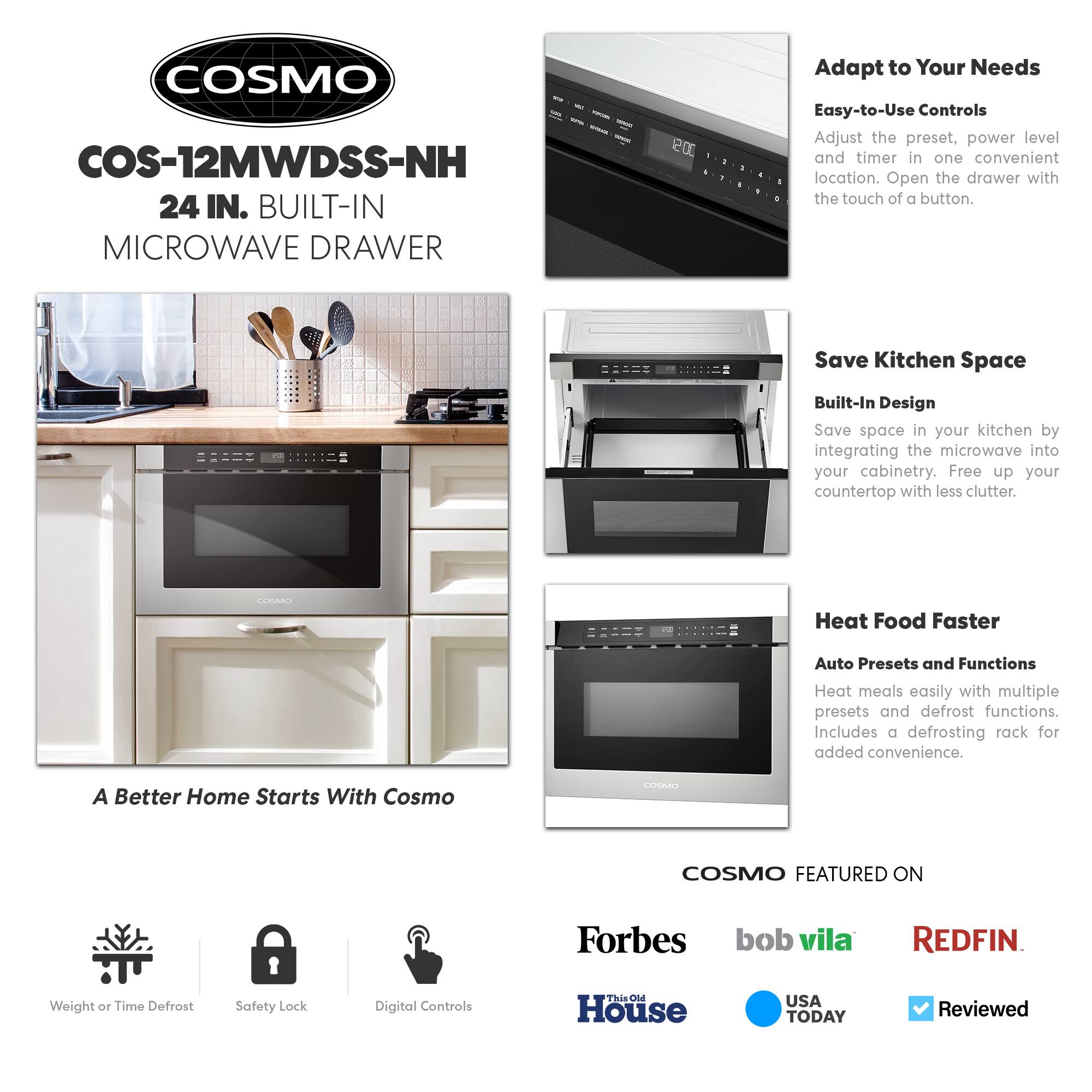 COSMO COS-12MWDSS-NH 24 IN. BUILT-IN MICROWAVE DRAWER

Adapt to Your Needs
Easy-to-Use Controls
Adjust the preset, power level, and timer in one convenient location. Open the drawer with the touch of a button.

Save Kitchen Space
Built-In Design
Save space in your kitchen by integrating the microwave into your cabinetry. Free up your countertop with less clutter.

Heat Food Faster
Auto Presets and Functions
Heat meals easily with multiple presets and defrost functions. Includes a defrosting rack for added convenience.

A Better Home Starts With Cosmo

COSMO FEATURED ON
Forbes
bob vila
REDFIN
This Old House
USA TODAY
Reviewed

Weight or Time Defrost
Safety Lock
Digital Controls