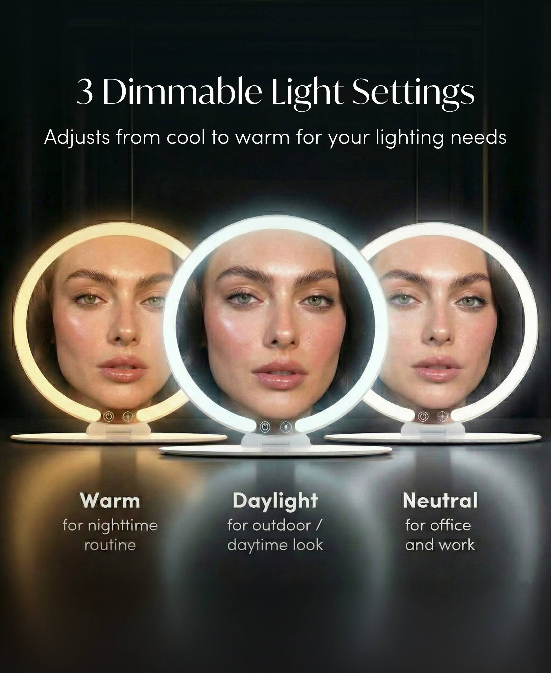 3 Dimmable Light Settings  
Adjusts from cool to warm for your lighting needs  

Warm for nighttime routine  
Daylight for outdoor / daytime look  
Neutral for office and work