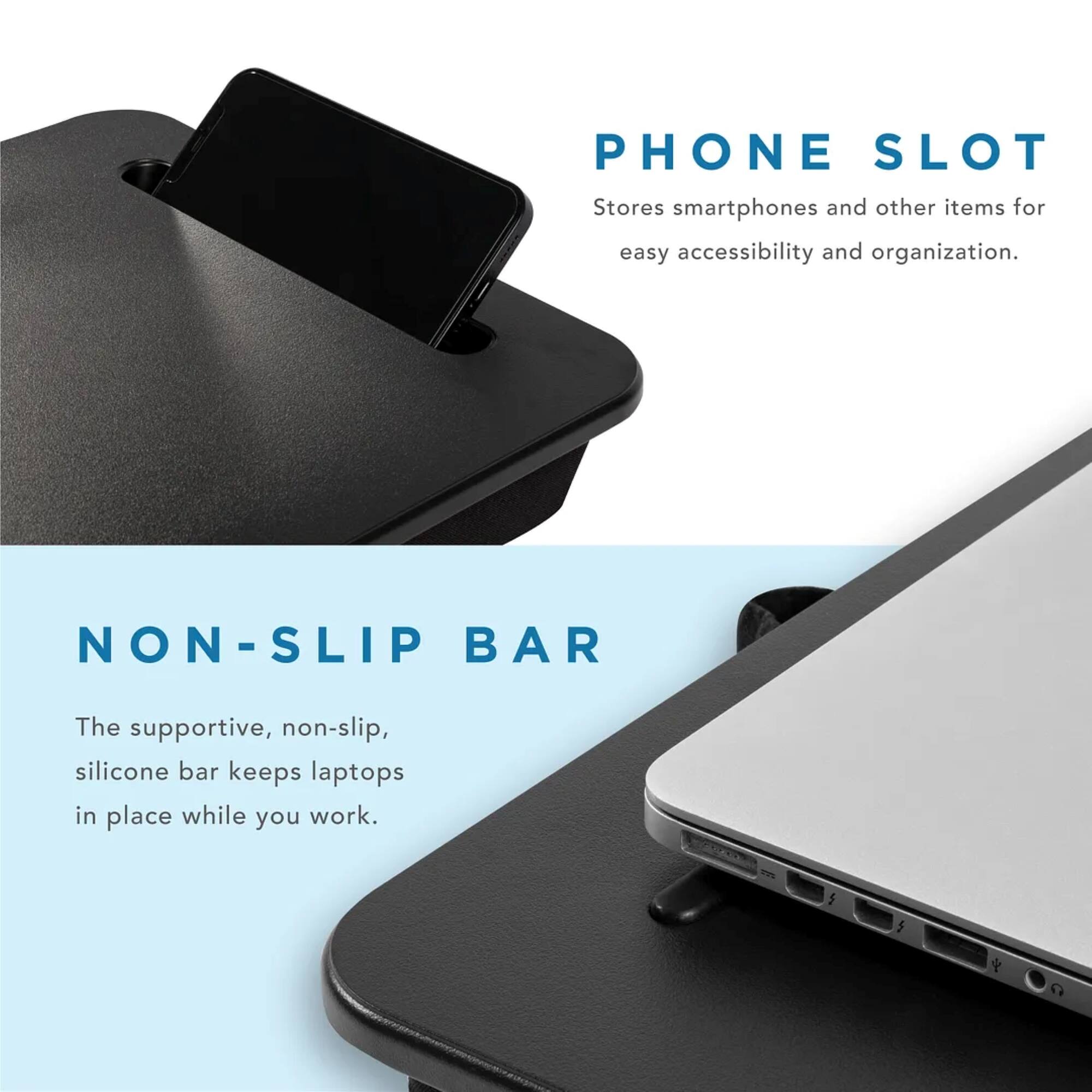 Phone Slot: Stores smartphones and other items for easy accessibility and organization.
Non-Slip Bar: The supportive, non-slip, silicone bar keeps laptops in place while you work.