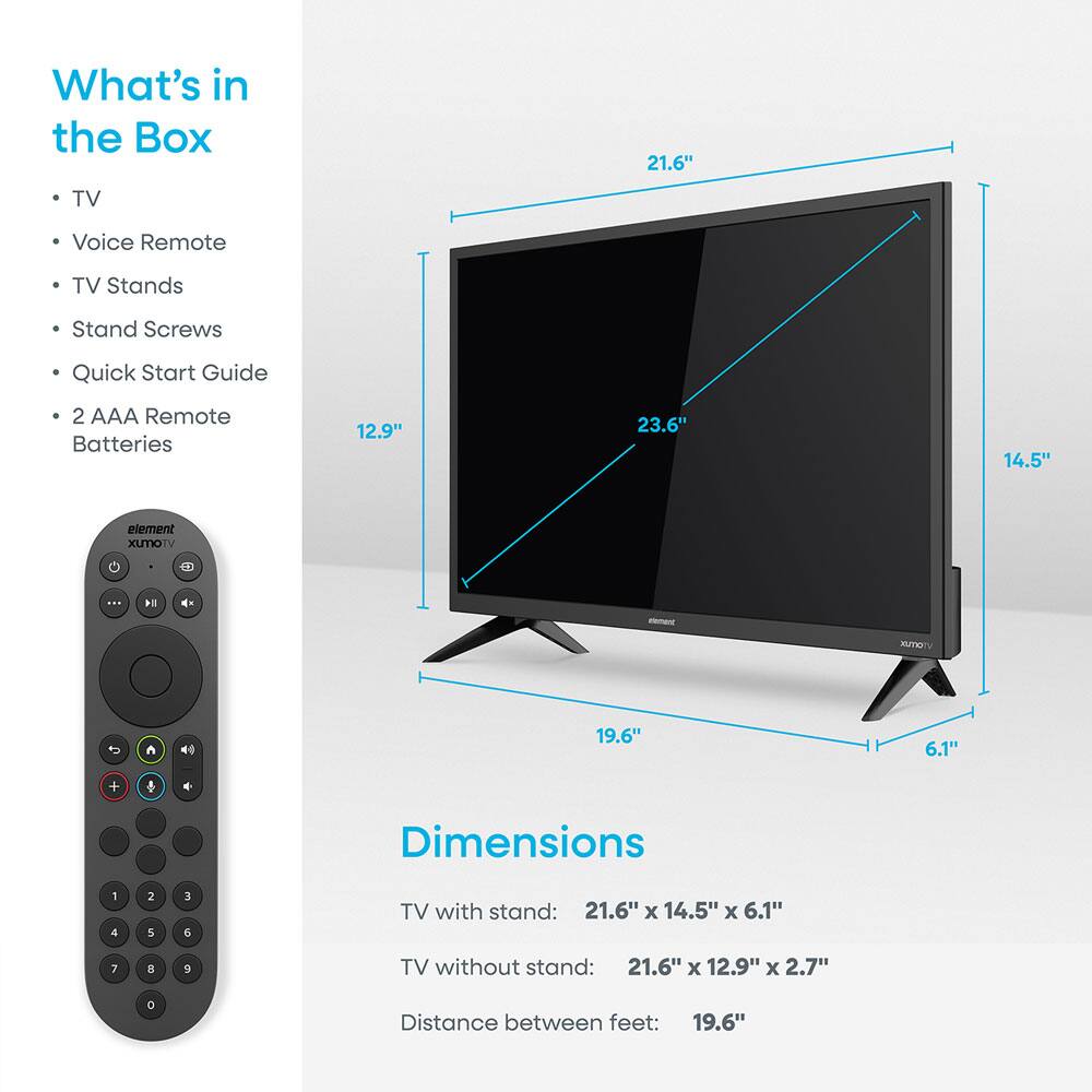 What's in the Box  
- TV  
- Voice Remote  
- TV Stands  
- Stand Screws  
- Quick Start Guide  
- 2 AAA Remote Batteries  

Dimensions  
TV with stand: 21.6" x 14.5" x 6.1"  
TV without stand: 21.6" x 12.9" x 2.7"  
Distance between feet: 19.6"