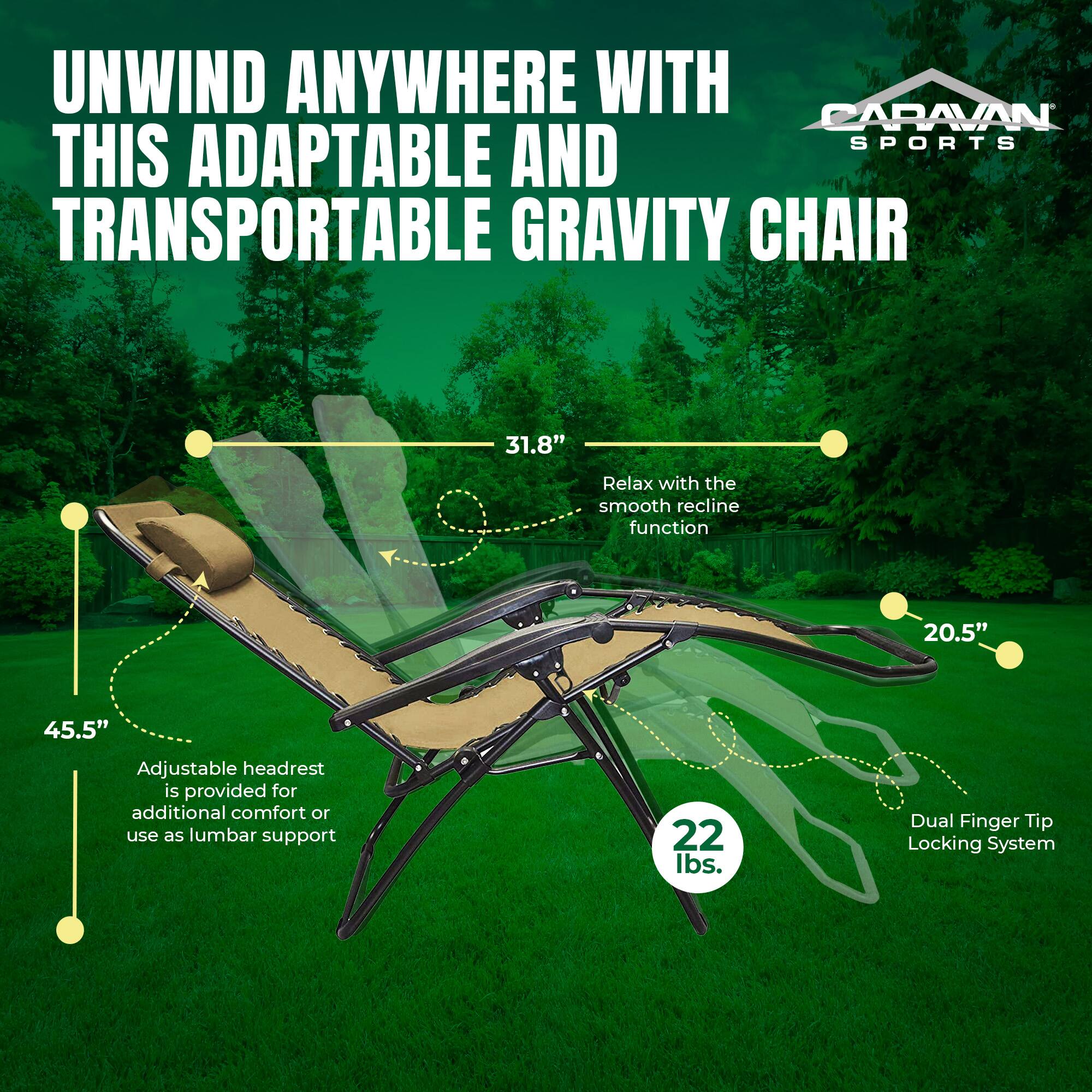 UNWIND ANYWHERE WITH CARAVAN SPORTS THIS ADAPTABLE AND TRANSPORTABLE GRAVITY CHAIR

- 31.8" Relax with the smooth recline function
- 20.5" Adjustable headrest is provided for additional comfort or use as lumbar support
- 45.5" Dual Finger Tip Locking System
- 22 lbs.