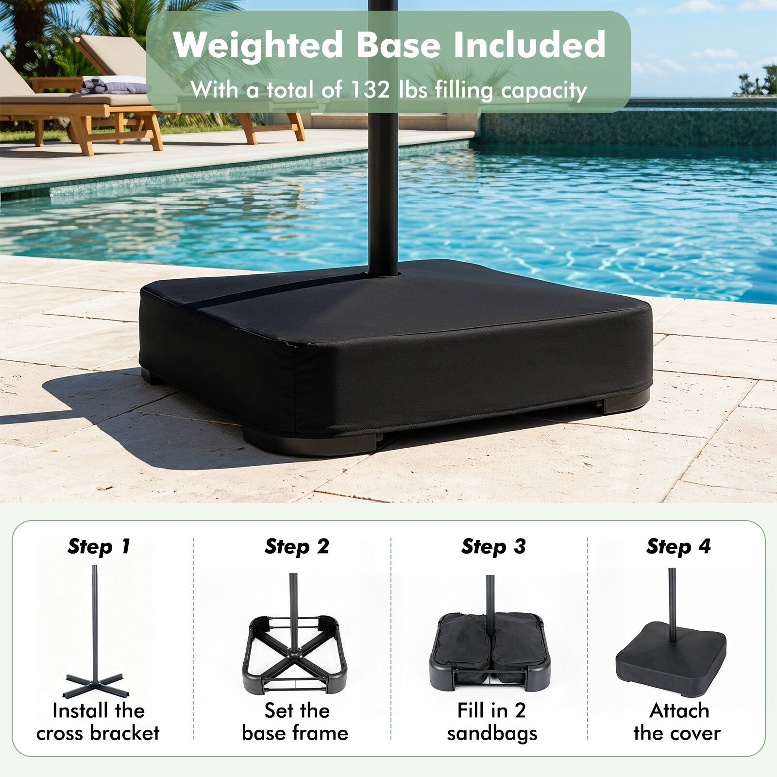Weighted Base Included  
With a total of 132 lbs filling capacity

Step 1: Install the cross bracket  
Step 2: Set the base frame  
Step 3: Fill in 2 sandbags  
Step 4: Attach the cover