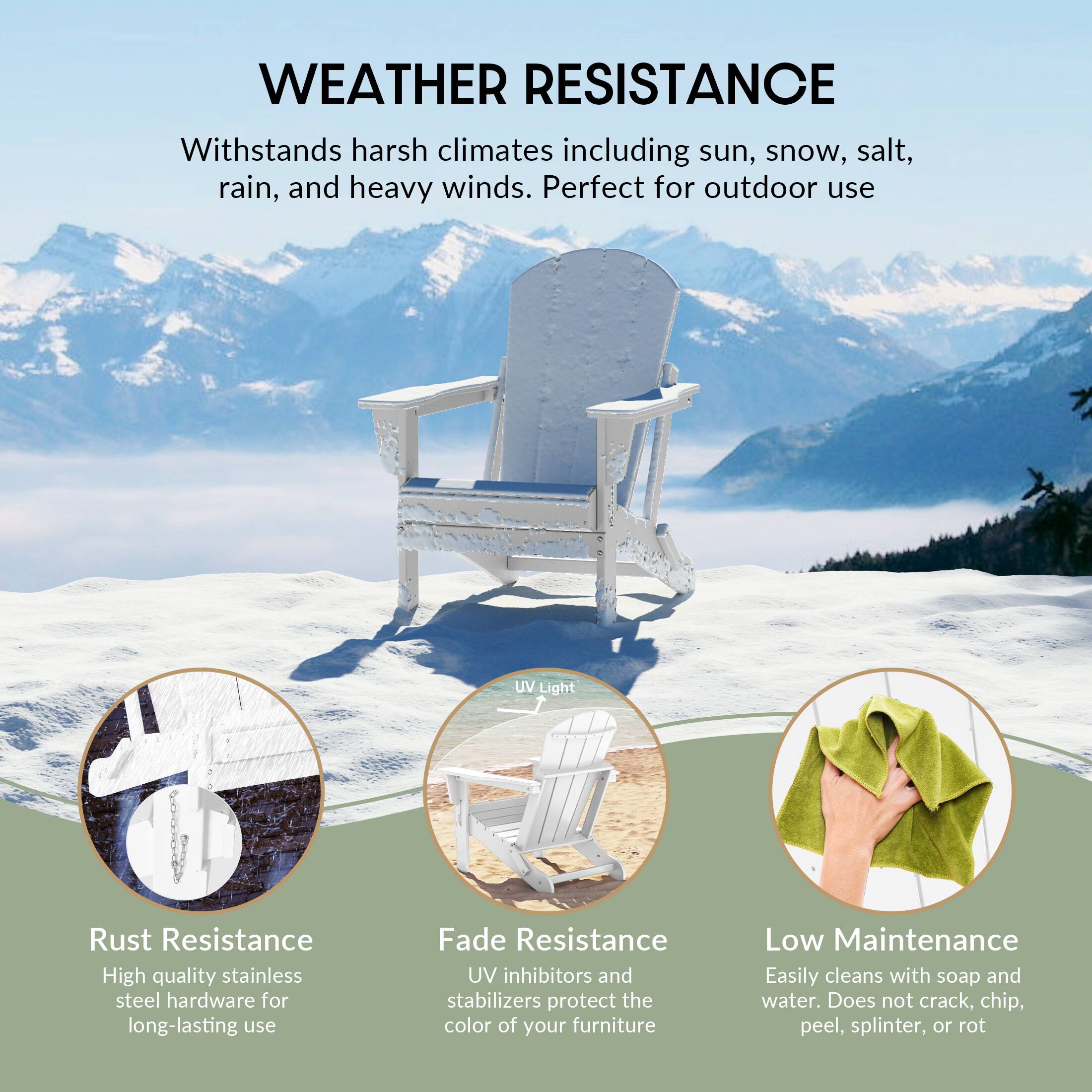 WEATHER RESISTANCE  
Withstands harsh climates including sun, snow, salt, rain, and heavy winds. Perfect for outdoor use  

UV Light  
Rust Resistance  
High quality stainless steel hardware for long-lasting use  

Fade Resistance  
UV inhibitors and stabilizers protect the color of your furniture  

Low Maintenance  
Easily cleans with soap and water. Does not crack, chip, peel, splinter, or rot