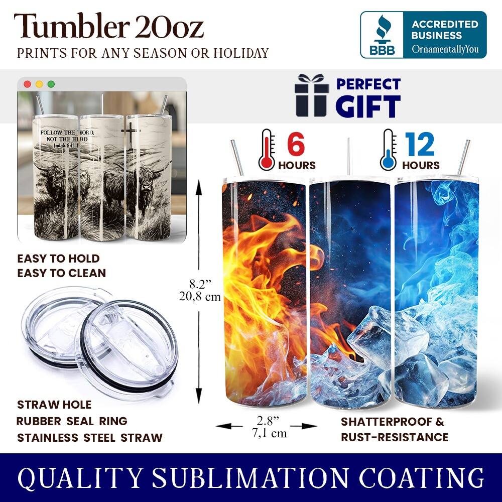 Tumbler 20oz  
PRINTS FOR ANY SEASON OR HOLIDAY  

ACCREDITED BUSINESS  
BBB  
OrnamentallyYou  

FOLLOW THE WORD NOT THE WORLD  
Isaiah 8:11  

PERFECT GIFT  

6 HOURS  
12 HOURS  

EASY TO HOLD  
EASY TO CLEAN  

8.2"  
20.8 cm  

STRAW HOLE  
RUBBER SEAL RING  
STAINLESS STEEL STRAW  

2.8"  
7.1 cm  

SHATTERPROOF & RUST-RESISTANCE  

QUALITY SUBLIMATION COATING