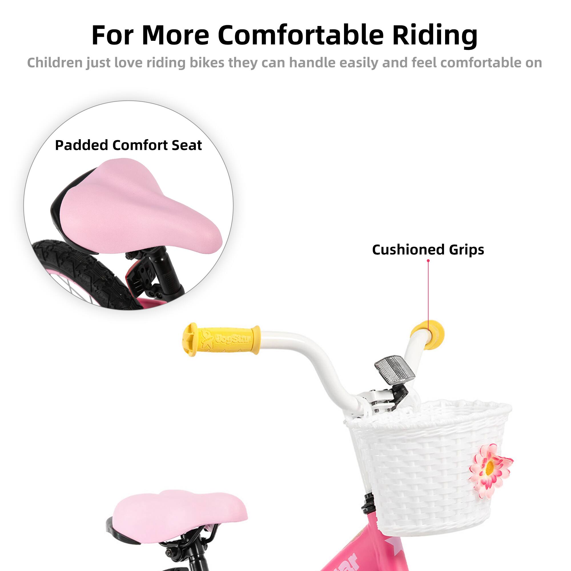 For More Comfortable Riding  
Children just love riding bikes they can handle easily and feel comfortable on  

Padded Comfort Seat  
Cushioned Grips