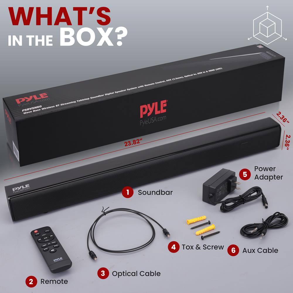 WHAT'S IN THE BOX?

1. Soundbar
2. Remote
3. Optical Cable
4. Tox & Screw
5. Power Adapter
6. Aux Cable

PYLE
Wave Base Wireless BT Streaming Tablet Soundbar Digital Speaker System with Remote Control (AIX, Optical, USB, AUX, Bluetooth)
PYLEUSA.com

23.82" x 2.36" x 2.36"