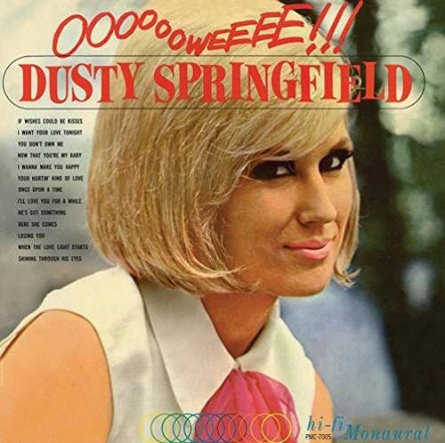 OOOOOWEEE!!!

DUSTY SPRINGFIELD

WISHES COULD BE KISSES  
I WANT YOUR LOVE TOMIGHT  
YOU DON'T OWN ME  
NOW THAT YOU'RE MY BABY  
I WANNA MAKE YOU HAPPY  
YOUR MURDER OF LOVE  
ONCE UPON A LOVE  
I LOVE YOU FOR A WHILE  
NEVER COMES  
WHEN THE LOVE LIES STARTS  
SKINNING THROUGH MY EYES

hi-fi  
Monaural  
PMC-7005