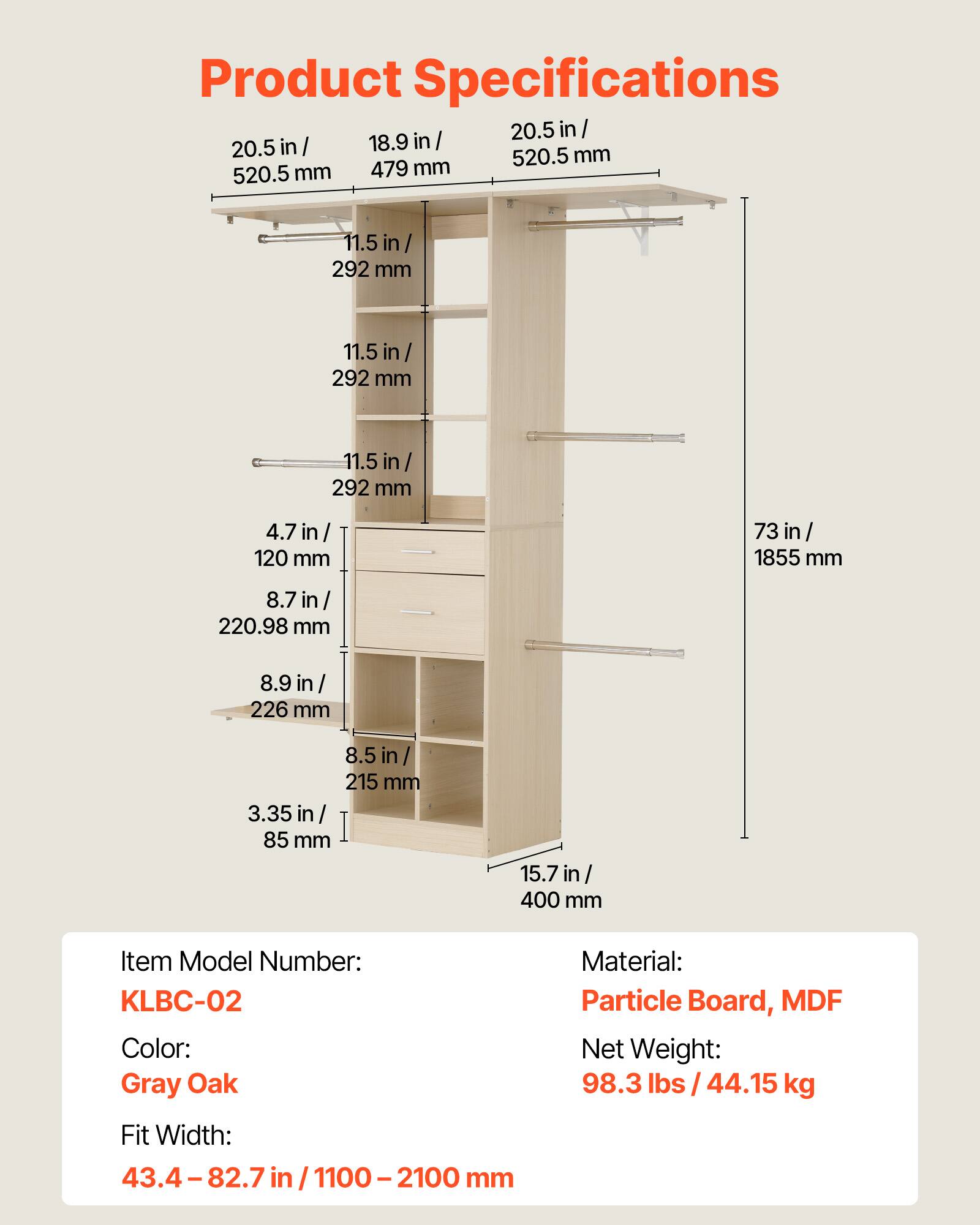 Product Specifications

- 20.5 in / 520.5 mm
- 18.9 in / 479 mm
- 11.5 in / 292 mm
- 4.7 in / 120 mm
- 8.7 in / 220.98 mm
- 8.9 in / 226 mm
- 8.5 in / 215 mm
- 3.35 in / 85 mm
- 15.7 in / 400 mm
- 73 in / 1855 mm

Item Model Number: KLBC-02  
Color: Gray Oak  
Material: Particle Board, MDF  
Net Weight: 98.3 lbs / 44.15 kg  
Fit Width: 43.4 - 82.7 in / 1100 - 2100 mm