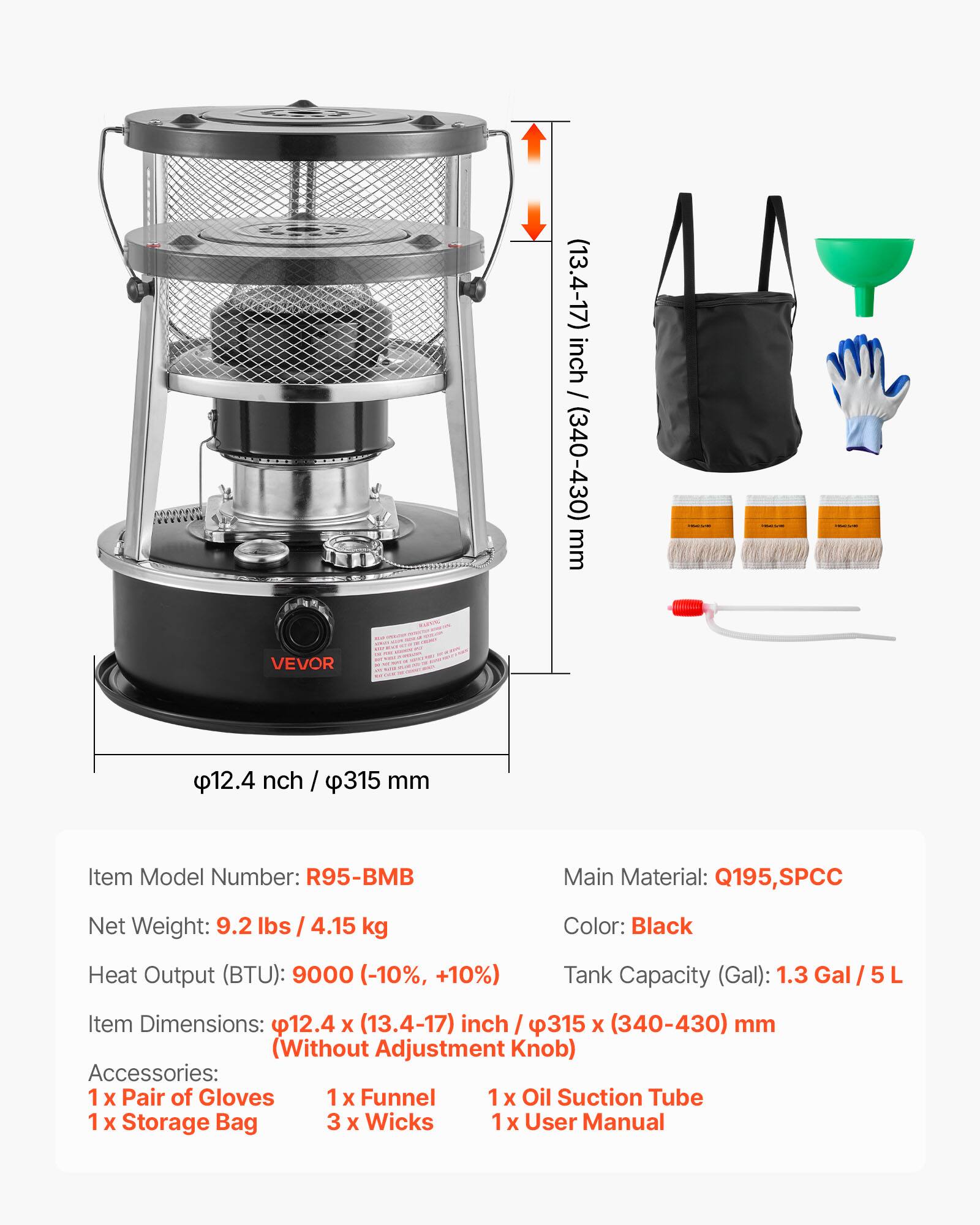 - Item Model Number: R95-BMB
- Main Material: Q195, SPCC
- Net Weight: 9.2 lbs / 4.15 kg
- Color: Black
- Heat Output (BTU): 9000 (-10%, +10%)
- Tank Capacity (Gal): 1.3 Gal / 5 L
- Item Dimensions: 12.4 x (13.4-17) inch / 315 x (340-430) mm (Without Adjustment Knob)
- Accessories: 
  - 1 x Pair of Gloves
  - 1 x Funnel
  - 1 x Oil Suction Tube
  - 1 x Storage Bag
  - 3 x Wicks
  - 1 x User Manual