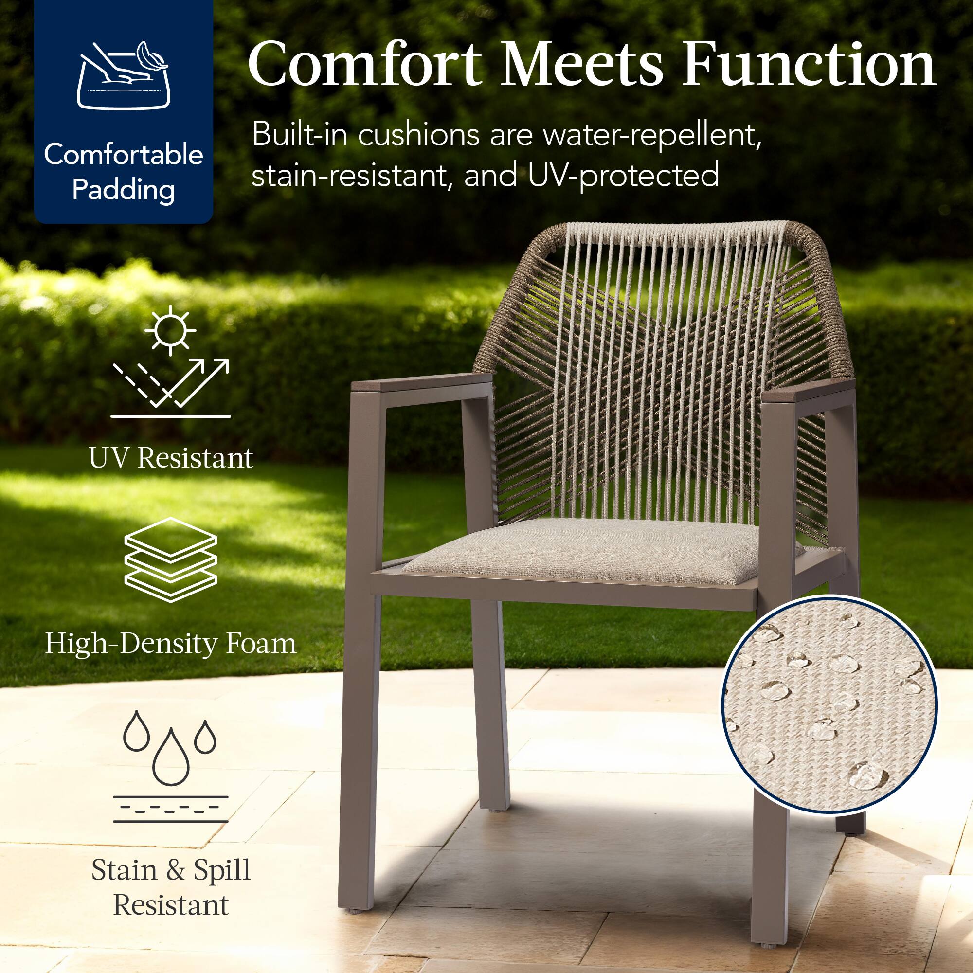 Comfort Meets Function

Built-in cushions are water-repellent, stain-resistant, and UV-protected

- Comfortable Padding
- UV Resistant
- High-Density Foam
- Stain & Spill Resistant