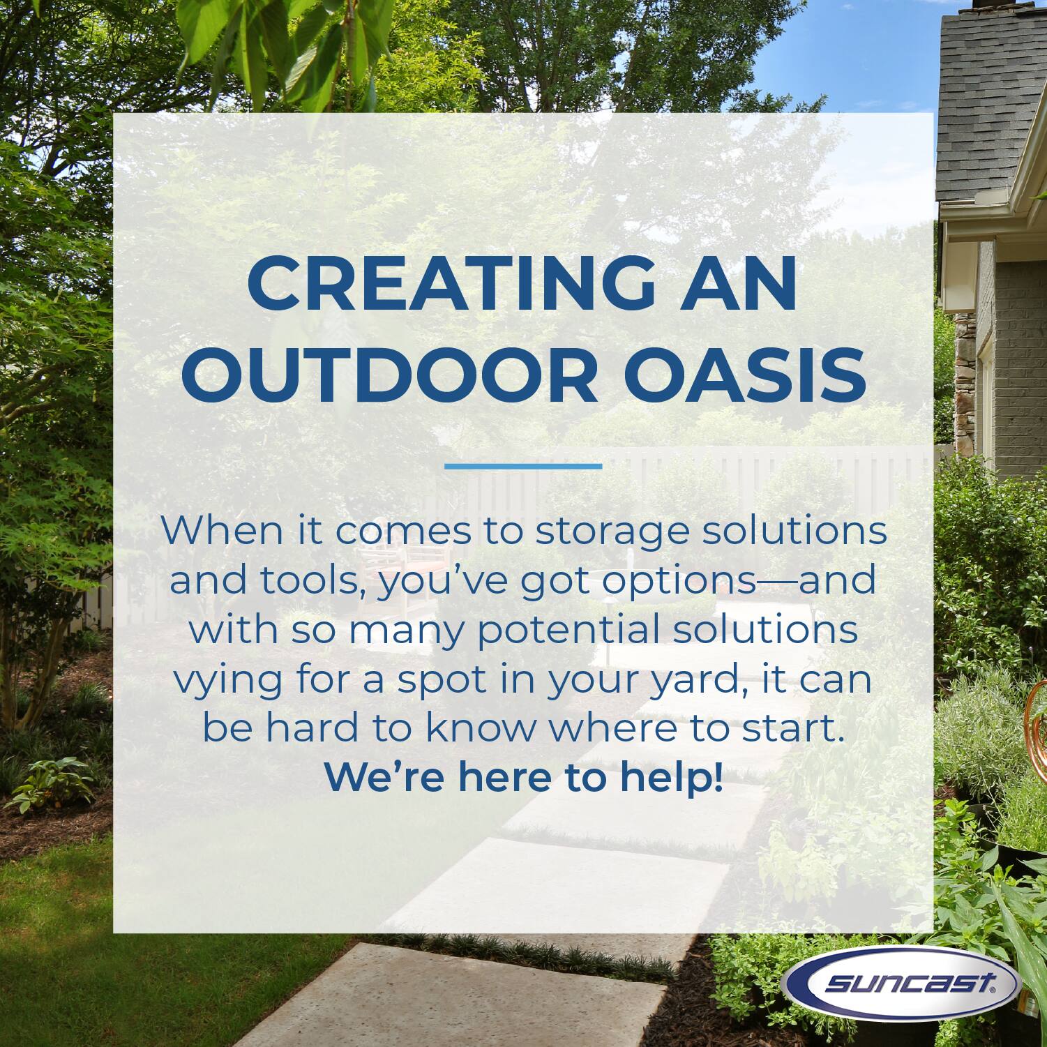 CREATING AN OUTDOOR OASIS

When it comes to storage solutions and tools, you've got options—and with so many potential solutions vying for a spot in your yard, it can be hard to know where to start. We're here to help!

suncast