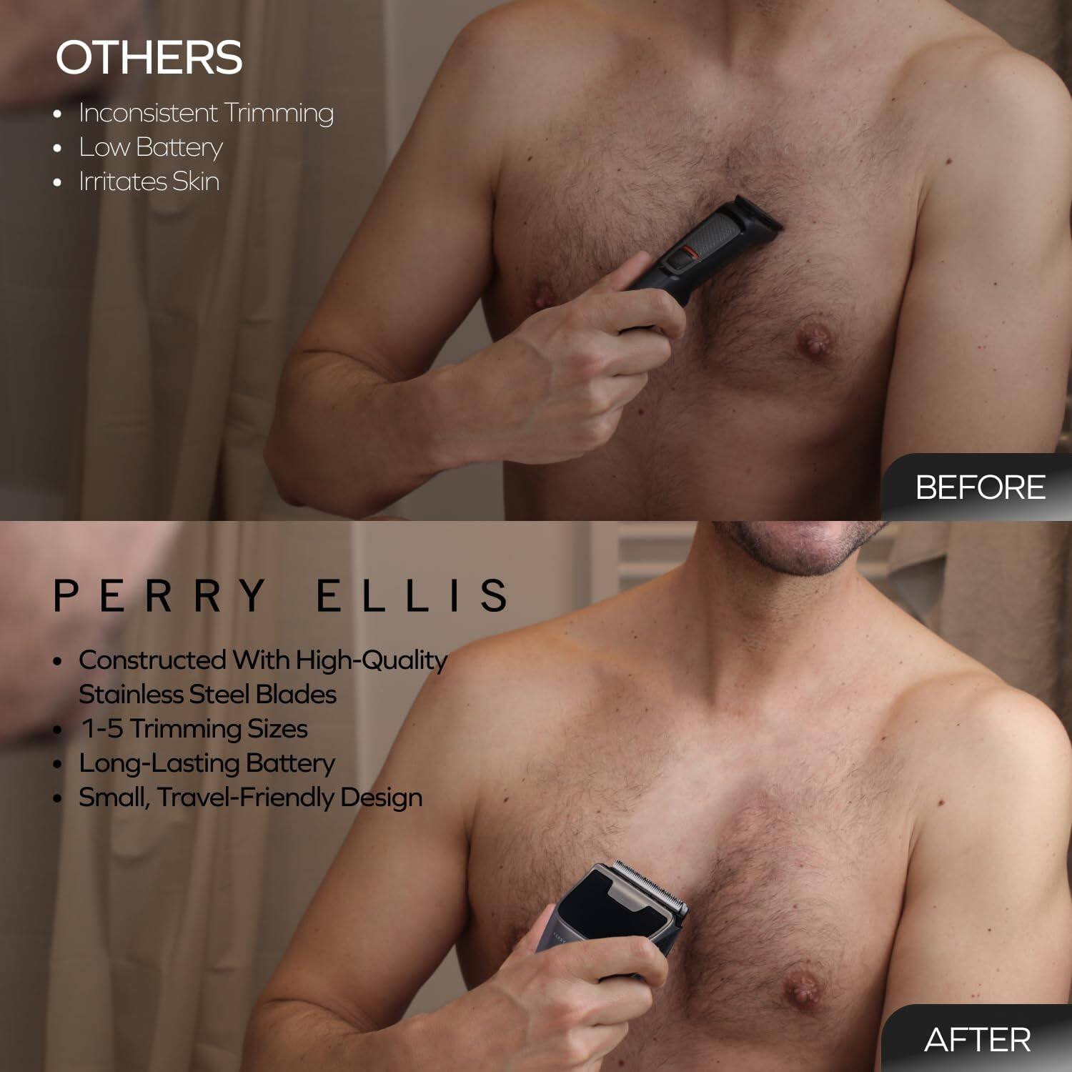 **OTHERS**
- Inconsistent Trimming
- Low Battery
- Irritates Skin

**PERRY ELLIS**
- Constructed With High-Quality Stainless Steel Blades
- 1-5 Trimming Sizes
- Long-Lasting Battery
- Small, Travel-Friendly Design