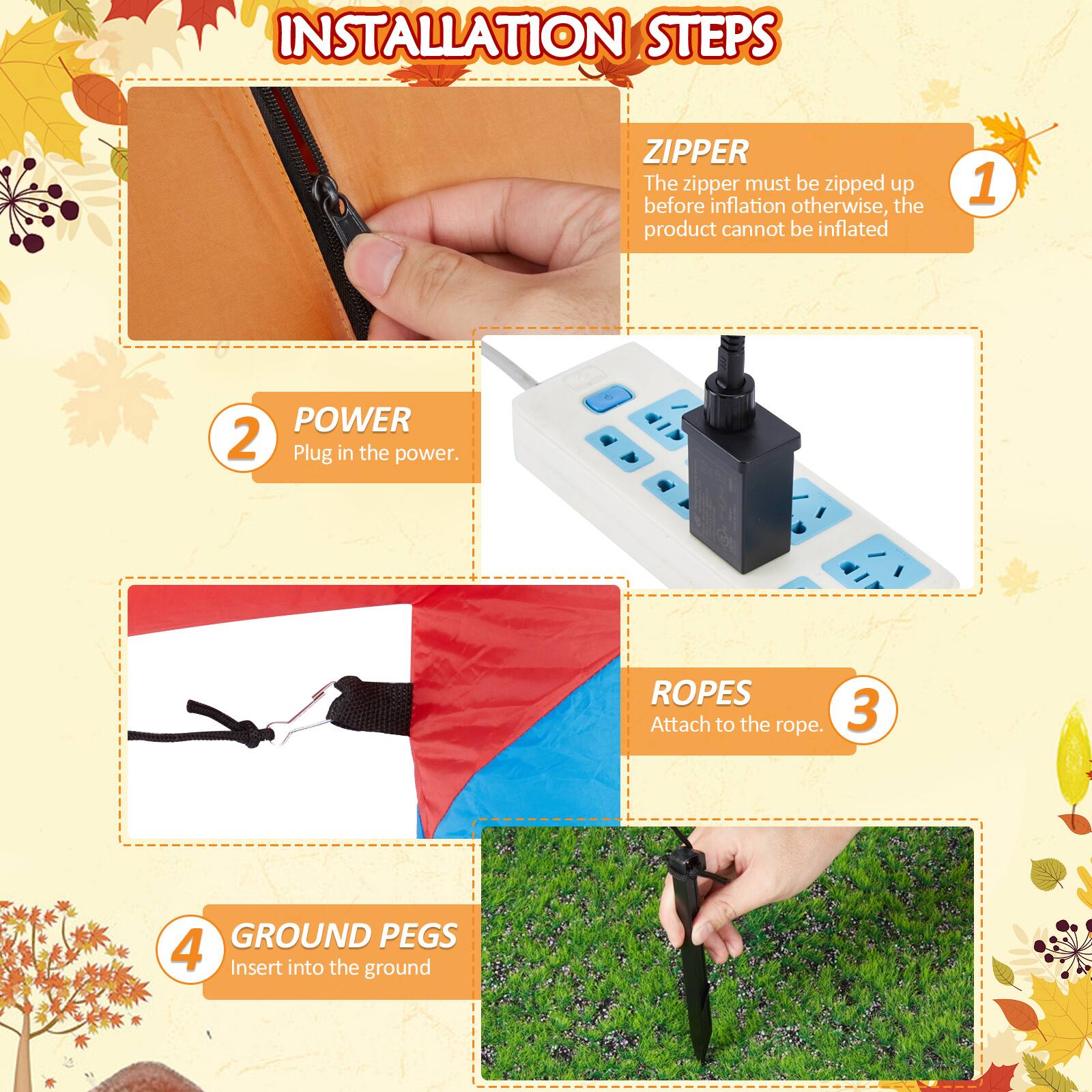**INSTALLATION STEPS**

1. **ZIPPER**  
   The zipper must be zipped up before inflation otherwise, the product cannot be inflated.

2. **POWER**  
   Plug in the power.

3. **ROPES**  
   Attach to the rope.

4. **GROUND PEGS**  
   Insert into the ground.