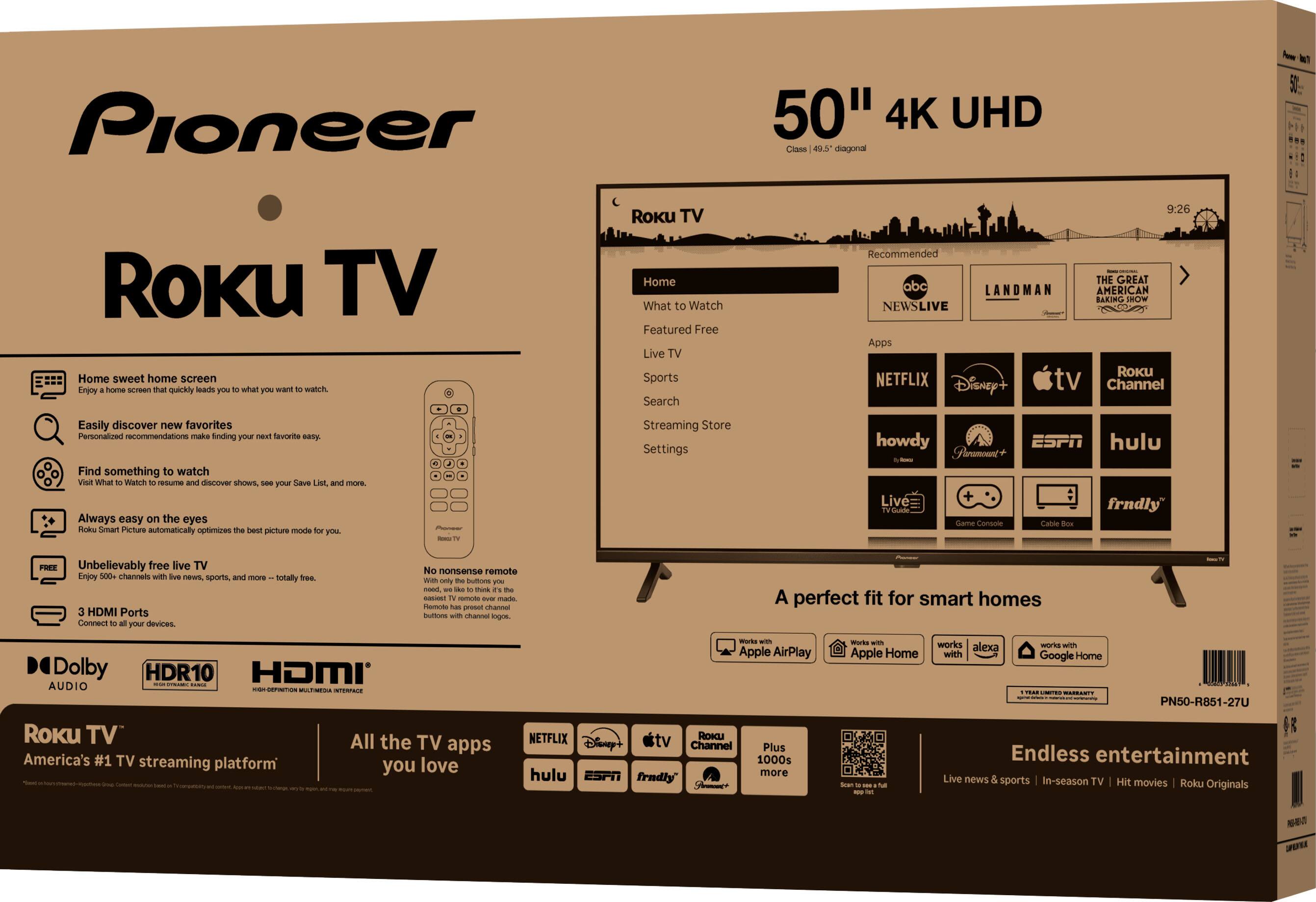 Pioneer 50" 4K UHD Class 49.5" diagonal

Roku TV

Home sweet home screen
Enjoy a home screen that quickly leads you to what you want to watch.

Easily discover new favorites
Personalized recommendations make finding your next favorite easy.

Find something to watch
Visit What to Watch to resume and discover shows, see your Save List, and more.

Always easy on the eyes
Roku Smart Picture automatically optimizes the best picture mode for you.

Unbelievably free live TV
Enjoy 600+ channels with live news, sports, and more – totally free.

3 HDMI Ports
Connect to all your devices.

Dolby Audio
HDR10
HDMI

Roku TV
America's #1 TV streaming platform

All the TV apps you love

NETFLIX
Disney+
Apple TV
Roku Channel
hulu
ESPN
frndly
Plus 1000s more

A perfect fit for smart homes

Works with Apple AirPlay
Works with Apple Home
Works with Alexa
Works with Google Home

Endless entertainment
Live news & sports | In-season TV | Hit movies | Roku Originals

No nonsense remote
Only the buttons you