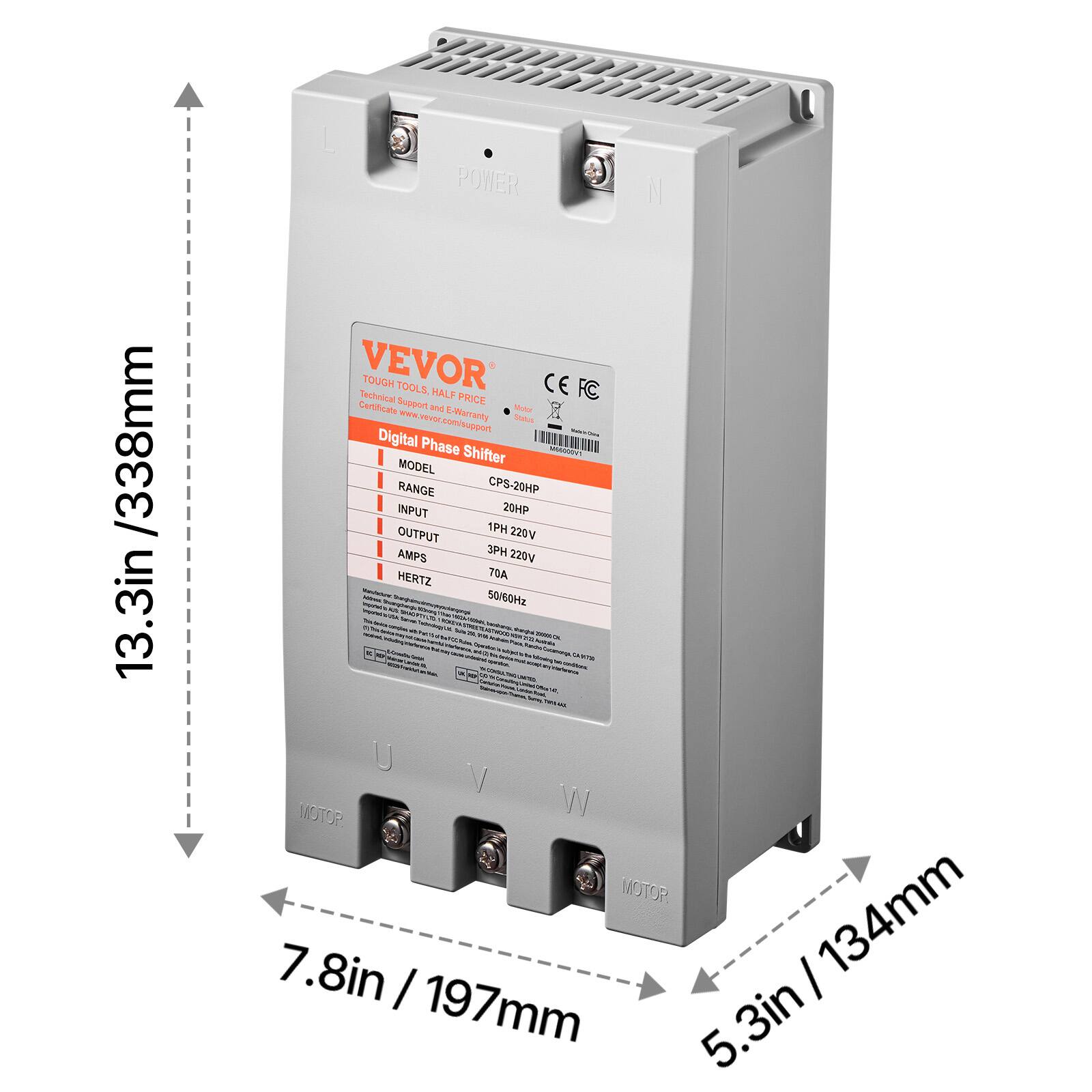 /338mm 13.3in

POWER VEVOR Technical TOUGH TOOLS, HALF PRICE CE FC Certificate Support and E-Warranty Status Digital Phase Shifter MODEL CPS-20HP RANGE 20HP INPUT 20HP OUTPUT 1PH 220V AMPS 3PH 220V HERTZ 50/60Hz U V W MOTOR 7.8in / 197mm 5.3in / 134mm