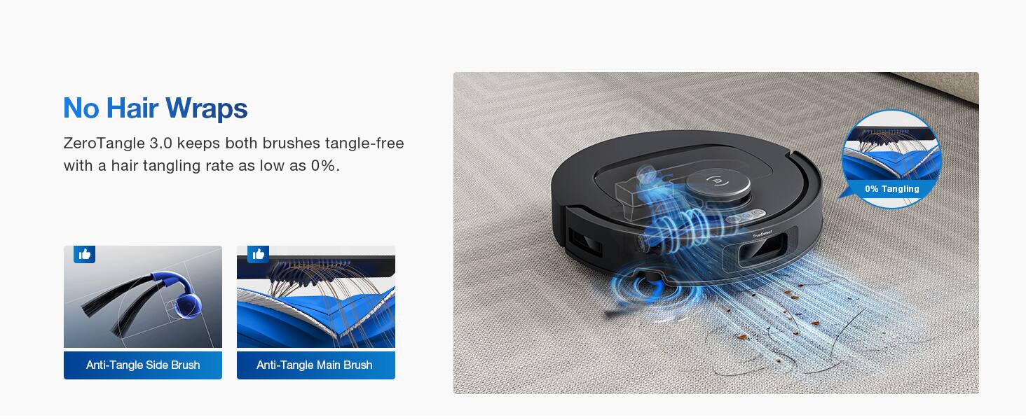 No Hair Wraps

ZeroTangle 3.0 keeps both brushes tangle-free with a hair tangling rate as low as 0%.

0% Tangling

Anti-Tangle Side Brush

Anti-Tangle Main Brush