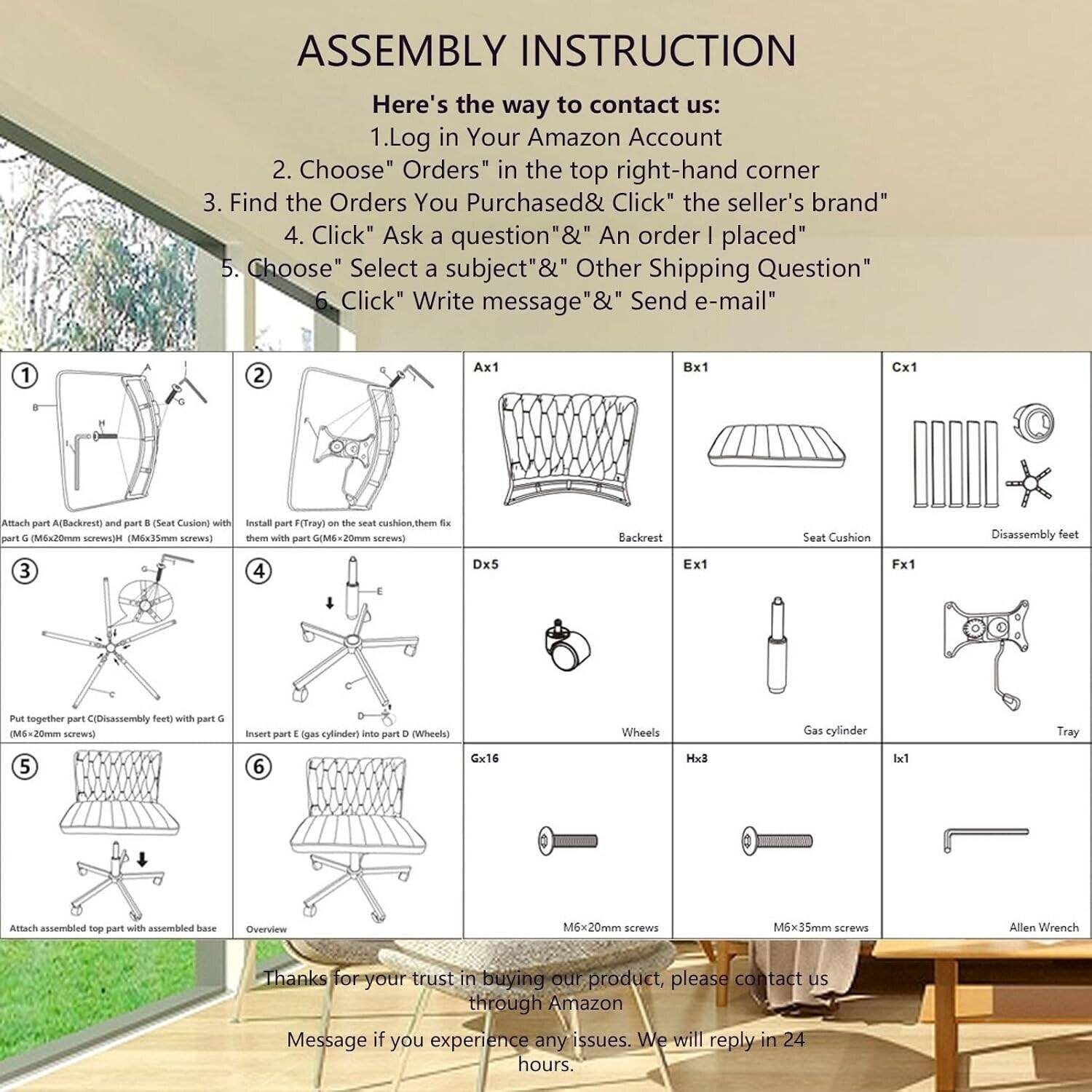 **ASSEMBLY INSTRUCTION**

Here's the way to contact us:

1. Log in Your Amazon Account
2. Choose "Orders" in the top right-hand corner
3. Find the Orders You Purchased & Click "the seller's brand"
4. Click "Ask a question" & "An order I placed"
5. Choose "Select a subject" & "Other Shipping Question"
6. Click "Write message" & "Send e-mail"

---

1. Attach part A (Backrest) and part B (Seat Cushion) with part G (M6x20mm screws) (M6x35mm screws)
2. Install part F (Tray) on the seat cushion, them fix them with part G (M6x20mm screws)
3. Put together part C (Disassembly feet) with part G (M6x20mm screws)
4. Insert part E (gas cylinder) into part D (Wheels)
5. Attach assembled top part with assembled base
6. Overview

---

**Parts:**

- Ax1: Backrest
- Bx1: Seat Cushion
- Cx1: Disassembly feet
- Dx5: Wheels
- Ex1: Gas