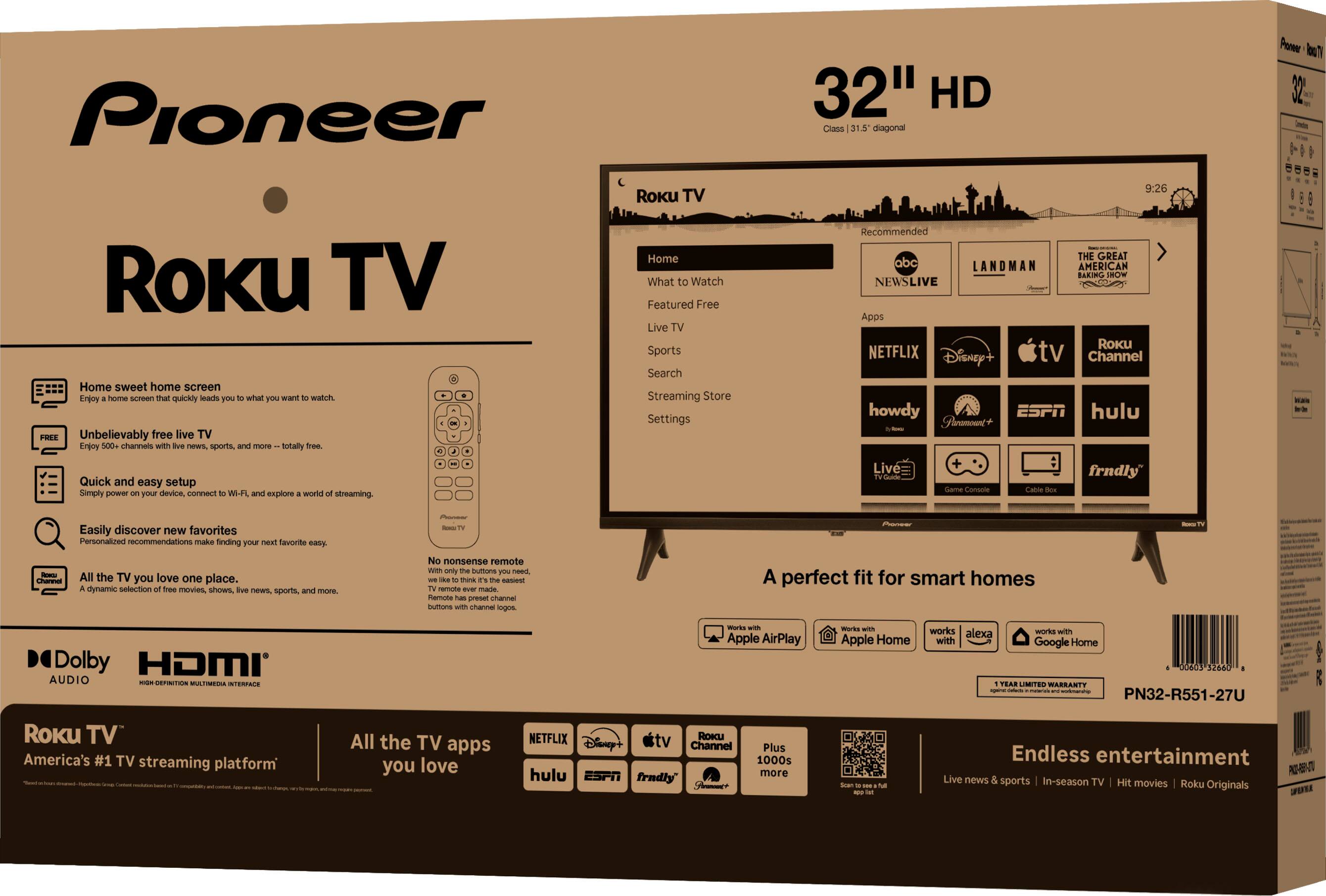 Pioneer Roku TV  
32" HD  
Class 19.5" diagonal  

- Home sweet home screen  
  - Unbelievably free live TV  
  - Quick and easy setup  
  - Easily discover new favorites  
  - All the TV you love one place  

- Roku TV  
  - Home  
  - What to Watch  
  - Featured Free  
  - Live TV  
  - Sports  
  - Search  
  - Streaming Store  
  - Settings  

- Apps  
  - Netflix  
  - Disney+  
  - Apple TV  
  - Roku Channel  
  - howdy  
  - YouTube  
  - ESPN  
  - Hulu  
  - fradly  

- A perfect fit for smart homes  
  - Works with Apple AirPlay  
  - Works with Apple Home  
  - Works with Google Home  

- Dolby Audio  
- HDMI  

- Roku TV  
  - America's #1 TV streaming platform  
  - All the TV apps you love  

- Endless entertainment  
  - Live news & sports  
  - In-season TV  
  - Hit movies  
  - Roku Originals  

- PN32-R551-27U  
- $260  

- No nonsense