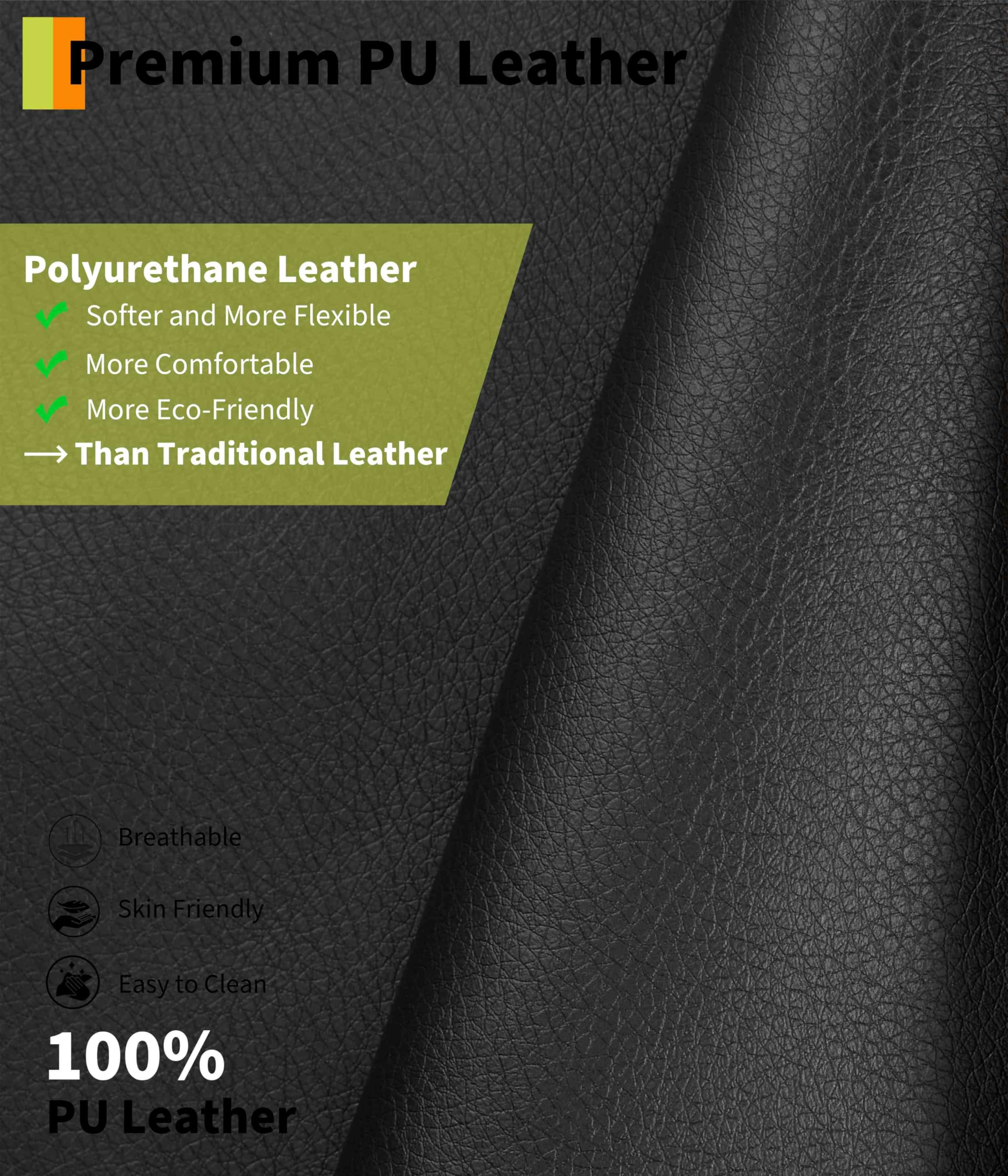 Premium PU Leather

Polyurethane Leather
- Softer and More Flexible
- More Comfortable
- More Eco-Friendly
- Than Traditional Leather

Breathable
Skin Friendly
Easy to Clean

100% PU Leather