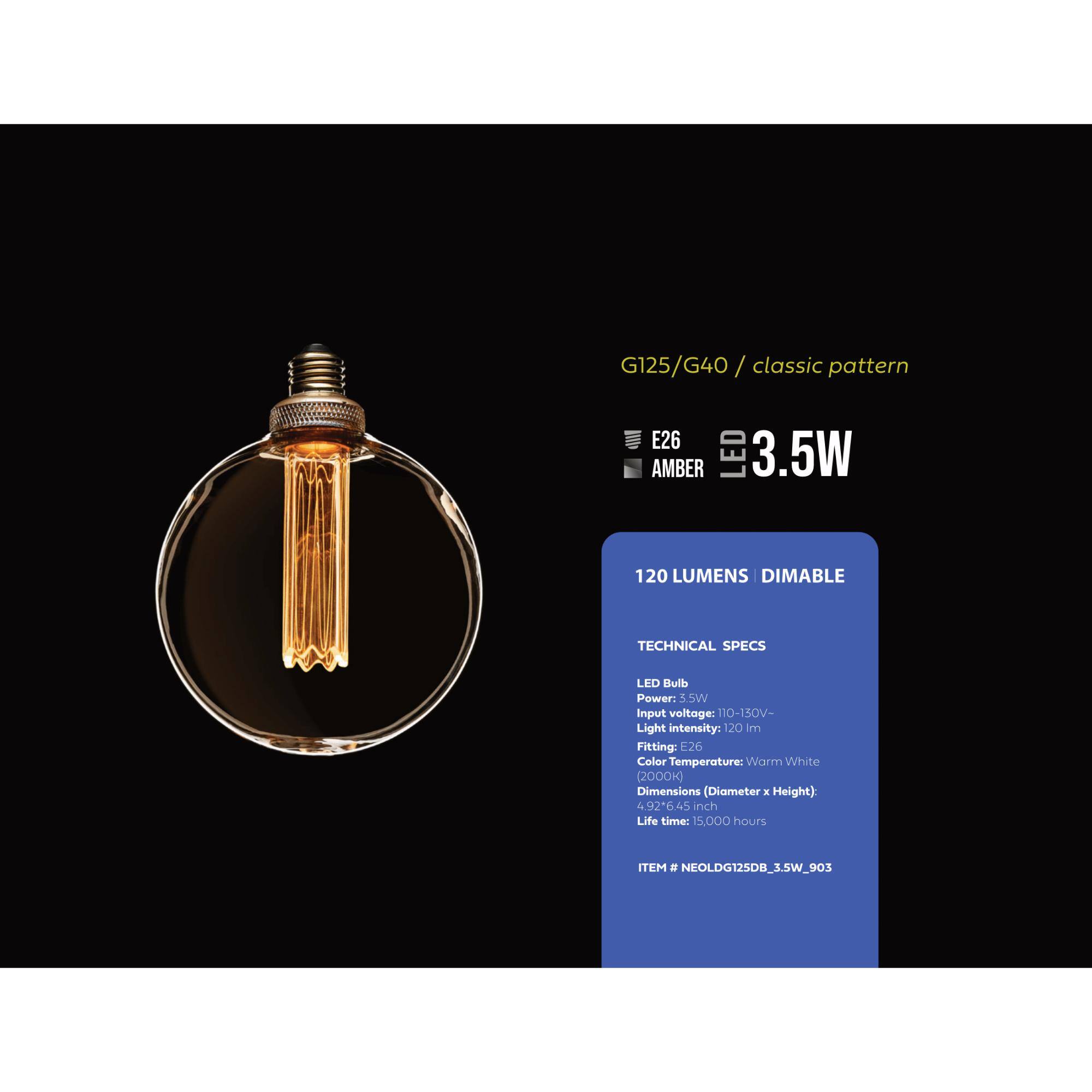 G125/G40/ / classic pattern
E26 AMBER LED 3.5W 120 LUMENS DIMABLE
TECHNICAL SPECS
LED Bulb
Power: 3.5W
Input voltage: 110-150V-
Light intensity: 120 lm
Fitting: E26
Color Temperature: Warm White (2000k)
Dimensions (Diameter x Height): 4.92 x 6.45 inch
Life time: 15.000 hours
ITEM # NEOLDG125DB_3.5W_903