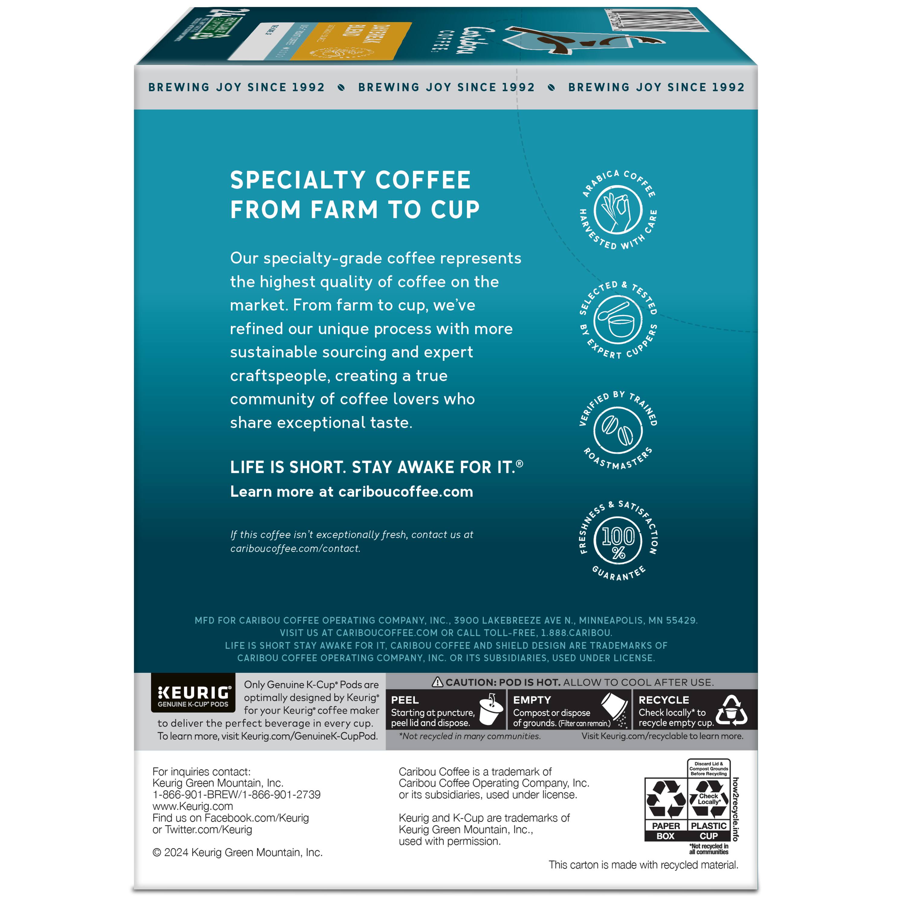Brewing Joy Since 1992

Specialty Coffee from Farm to Cup

Our specialty-grade coffee represents the highest quality of coffee the market has to offer. From farm to cup, we've refined our unique process with more sustainable sourcing and expert craftspeople, creating a true community of coffee lovers who share exceptional taste.

Life is Short. Stay Awake for It.

Learn more at cariboucoffee.com.

Arabica Coffee

Raszzan

Care with Selected Tested Expert Cuppers

Verified Trained Roastmasters

Freshness Satisfaction Guarantee

Caribou Coffee Operating Company Inc.
3900 Lakerrez Minneapolis, MN 55429

Visit cariboucoffee.com
Call toll-free 1.888.CARIBOU

Short Stay Awake

Caribou Coffee Shield Design Trademarks
Caribou Coffee Operating Company Subsidiaries. Used Under License.

Only Genuine K-Cup Pods

Caution: Pod Hot. Allow Cool After Use.

Keurig optimally designed for Caribou Coffee.