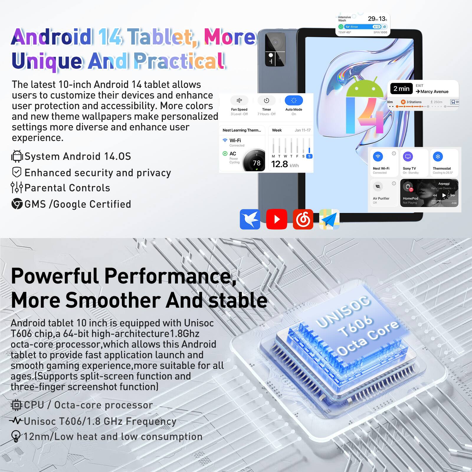 **Android 14 Tablet, More Unique And Practical**

The latest 10-inch Android 14 tablet allows users to customize their devices and enhance user protection and accessibility. More colors and new theme wallpapers make personalized settings more diverse and enhance user experience.

- **System Android 14.0S**
- **Enhanced security and privacy**
- **Parental Controls**
- **GMS / Google Certified**

**Powerful Performance, More Smoother And Stable**

Android tablet 10 inch is equipped with Unisoc T606 chip, a 64-bit high-architecture 1.8Ghz octa-core processor, which allows this Android tablet to provide fast application launch and smooth gaming experience, more suitable for all ages. (Supports split-screen function and three-finger screenshot function)

- **CPU / Octa-core processor**
- **Unisoc T606 / 1.8 GHz Frequency**
- **12nm / Low heat and low consumption**