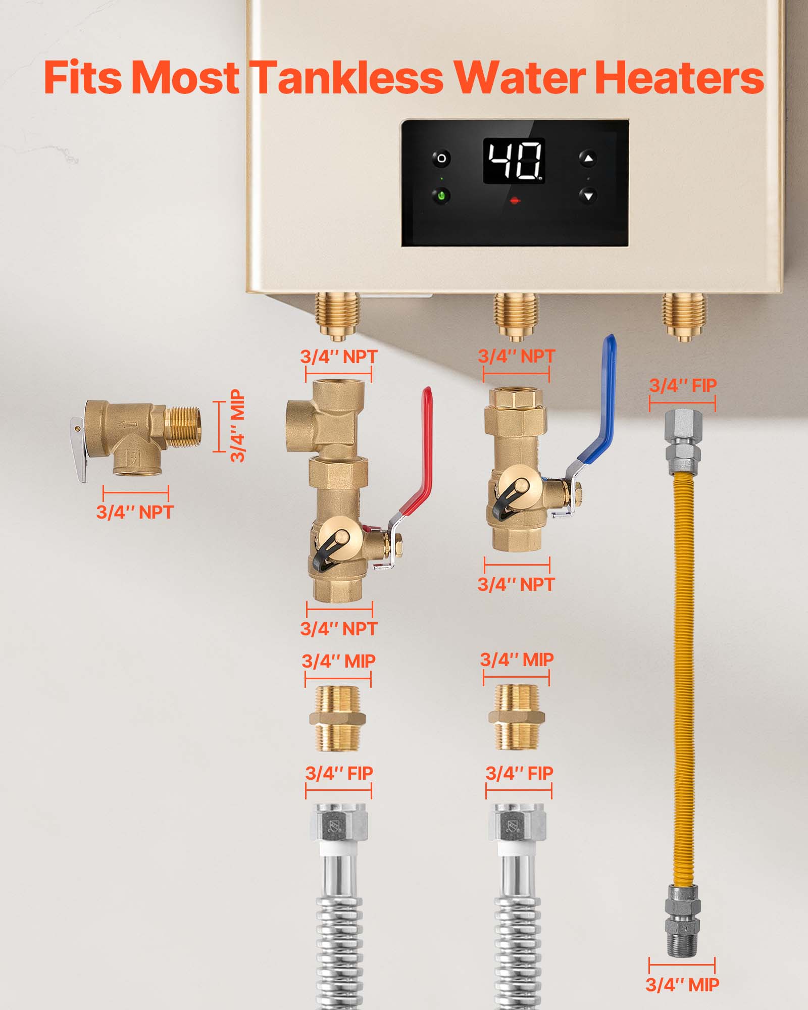 Fits Most Tankless Water Heaters

40 MIP  
3/4" NPT  
3/4" NPT  
3/4" FIP  
3/4" NPT  
3/4" NPT  
3/4" NPT  
3/4" MIP  
3/4" MIP  
3/4" FIP  
3/4" FIP  
3/4" MIP