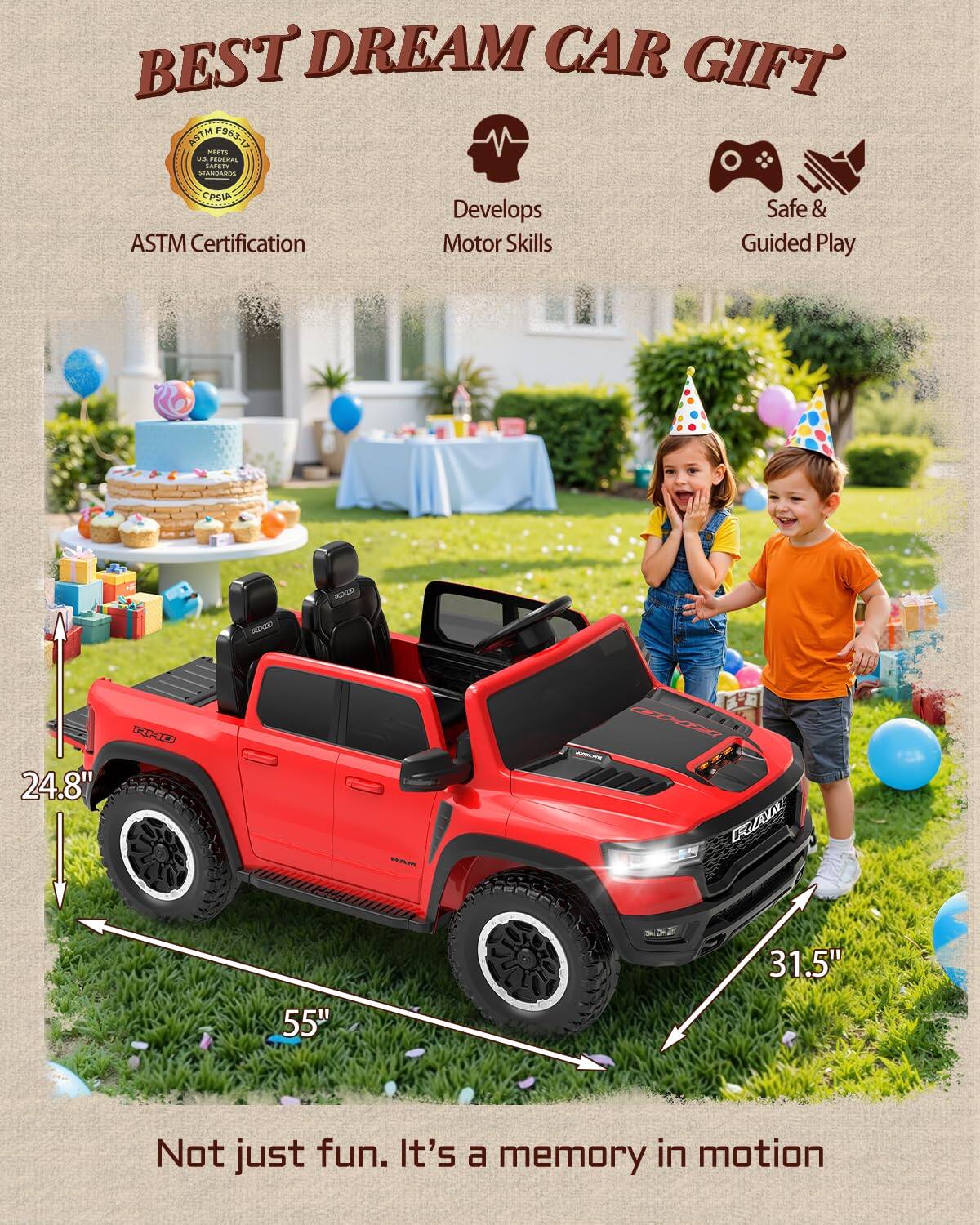 BEST DREAM CAR GIFT ASTM F963-13 MEETS U.S. FEDERAL SAFETY STANDARDS & CPSIA ASTM Certification Develops Motor Skills Safe & Guided Play

24.8" DEDCDO EY AU 31.5" 55"

Not just fun. It's a memory in motion