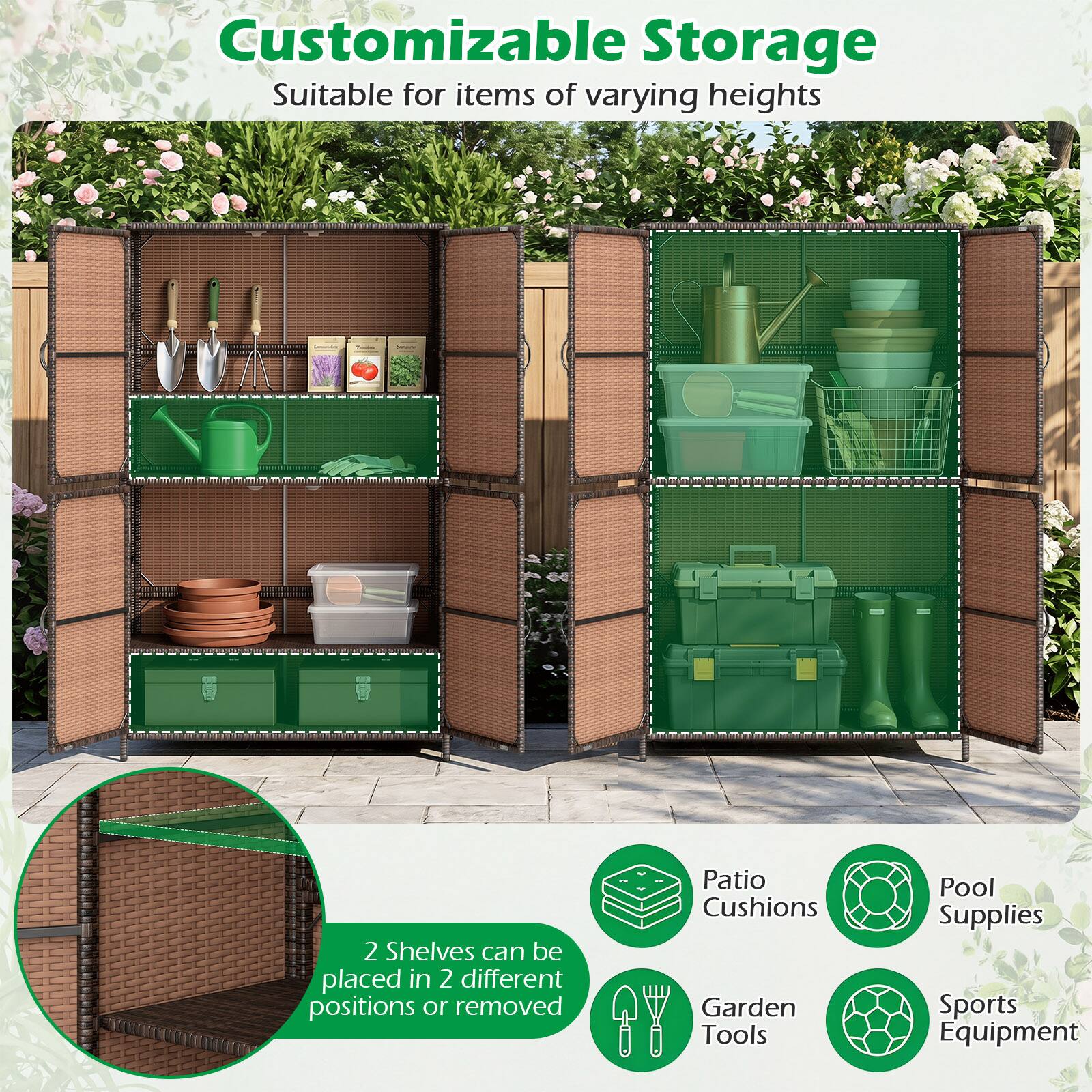Customizable Storage  
Suitable for items of varying heights  

2 Shelves can be placed in 2 different positions or removed  

Patio Cushions  
Garden Tools  
Pool Supplies  
Sports Equipment