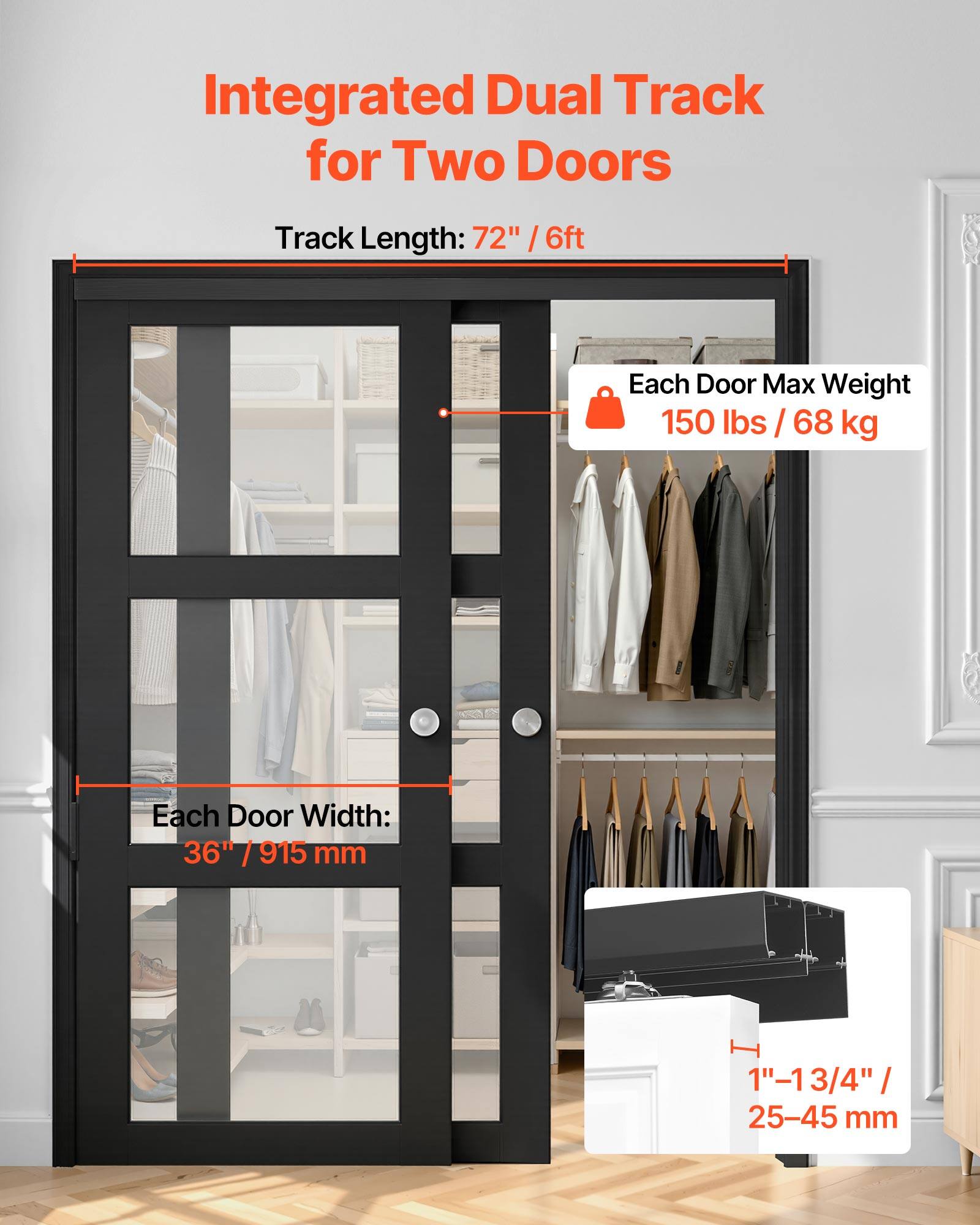 Integrated Dual Track for Two Doors  
Track Length: 72" / 6ft  
Each Door Max Weight: 150 lbs / 68 kg  
Each Door Width: 36" / 915 mm  
1" - 1 3/4" / 25-45 mm