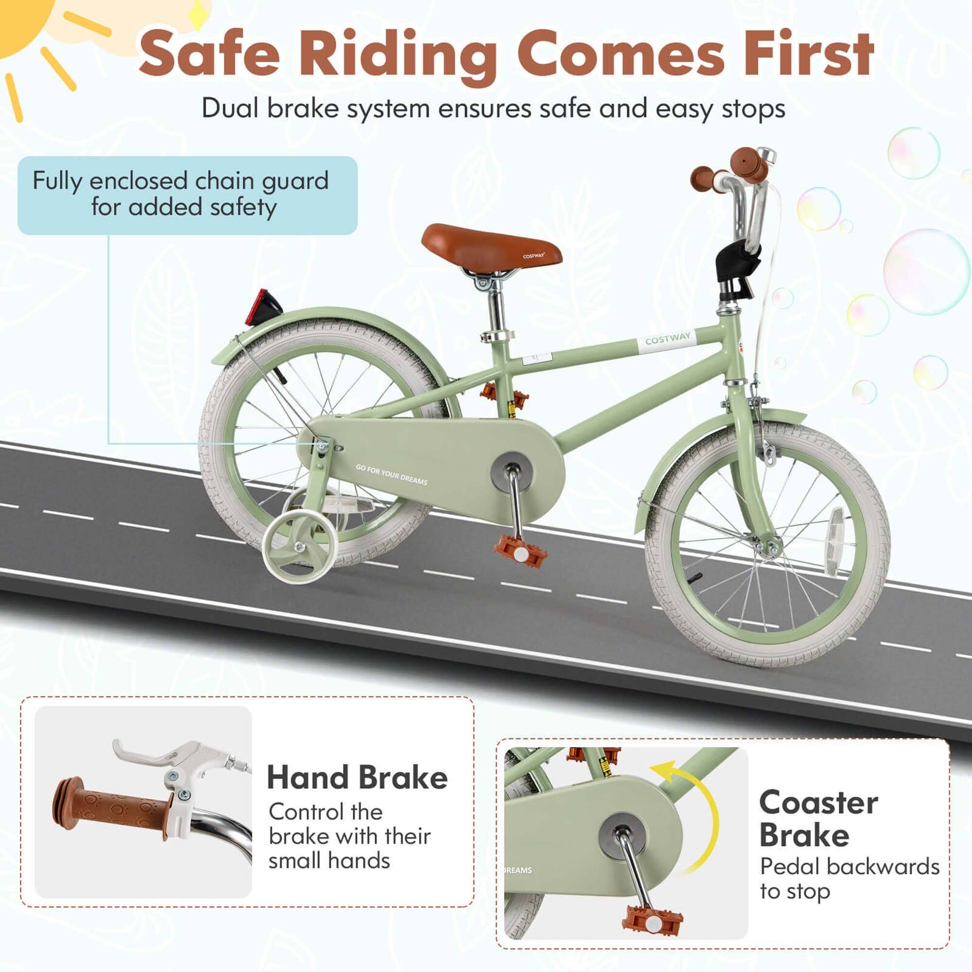 Safe Riding Comes First  
Dual brake system ensures safe and easy stops  

Fully enclosed chain guard for added safety  

Hand Brake  
Control the brake with their small hands  

Coaster Brake  
Pedal backwards to stop