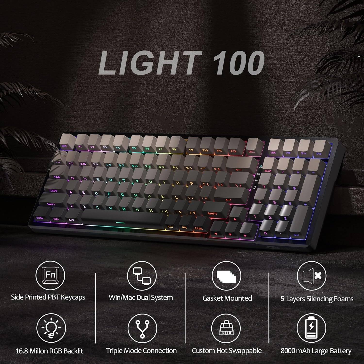 LIGHT 100

ESC
F1
F2
F3
F4
F5
F6
F7
F8
F9
F10
F11
F12
DEL
NS
HM
PU
PD

2
3%
4
5%

7
8 *
9
0

, NUM
I
O
P
CTRL
TAB CAPS WIN
Q 4 Z ALT
W S X
E D 
R  V
T G B
Y H 
U  M
I
K
L
O
P
  . SHIFT
A
 1
7 
8 5 2
 6 3
ALT
FN

Side Printed PBT Keycaps
Win/Mac Dual System
Gasket Mounted
5 Layers Silencing Foams
16.8 Million RGB Backlit
Triple Mode Connection Custom Hot Swappable 8000mAh Large Battery