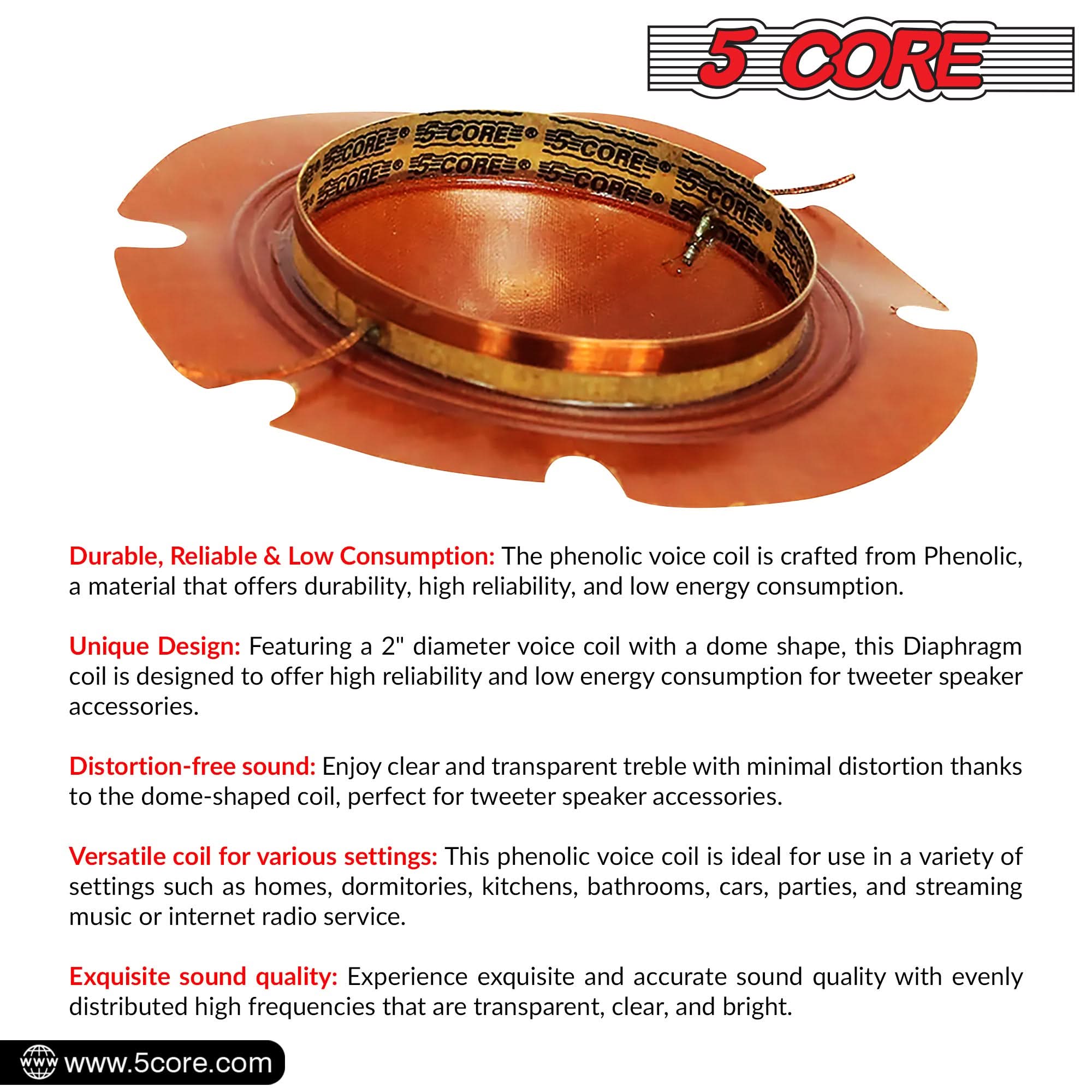 5 CORE = CORE SCOREZ EECOREE S=CORES 5-CORFE ES-CORE

Durable, Reliable & Low Consumption: The phenolic voice coil is crafted from Phenolic, a material that offers durability, high reliability, and low energy consumption.

Unique Design: Featuring a 2" diameter voice coil with a dome shape, this diaphragm coil is designed to offer high reliability and low energy consumption for tweeter speaker accessories.

Distortion-free sound: Enjoy clear and transparent treble with minimal distortion thanks to the dome-shaped coil, perfect for tweeter speaker accessories.

Versatile coil for various settings: This phenolic voice coil is ideal for use in a variety of settings such as homes, dormitories, kitchens, bathrooms, cars, parties, and streaming music or internet radio service.

Exquisite sound quality: Experience exquisite and accurate sound quality with evenly distributed high frequencies that are transparent, clear, and bright.

www.5core.com