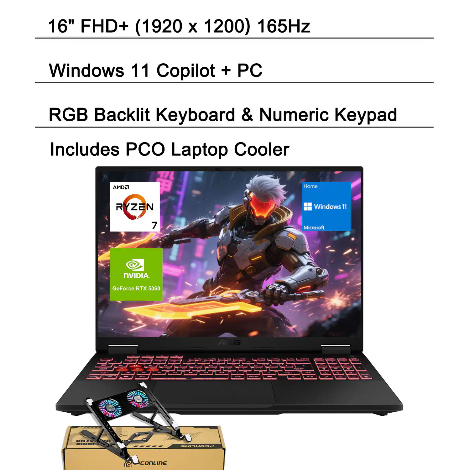 16" FHD+ (1920 x 1200) 165Hz
Windows 11 Copilot + PC
RGB Backlit Keyboard & Numeric Keypad
Includes PCO Laptop Cooler
AMD Ryzen 7
NVIDIA GeForce RTX 5060
M.N. EE PUCNEIE CoNLINE