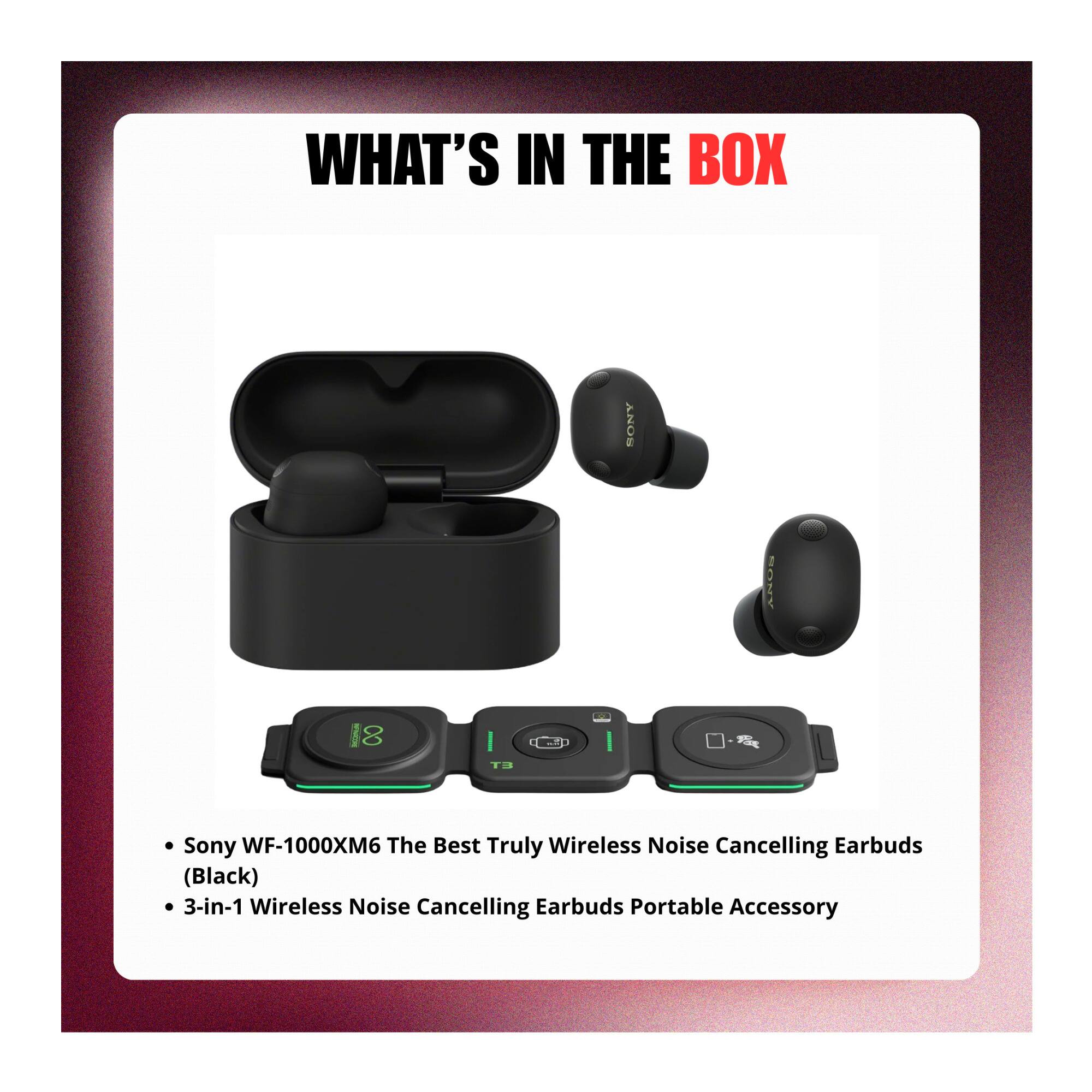 WHAT'S IN THE BOX

- Sony WF-1000XM6 The Best Truly Wireless Noise Cancelling Earbuds (Black)
- 3-in-1 Wireless Noise Cancelling Earbuds Portable Accessory