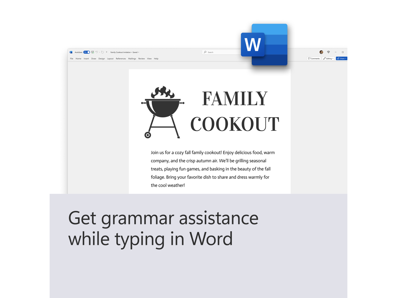 FAMILY COOKOUT

Join us for a cozy fall family cookout! Enjoy delicious food, warm company, and the crisp autumn air. We'll be grilling seasonal treats, playing fun games, and basking in the beauty of the fall foliage. Bring your favorite dish to share and dress warmly for the cool weather!

Get grammar assistance while typing in Word
