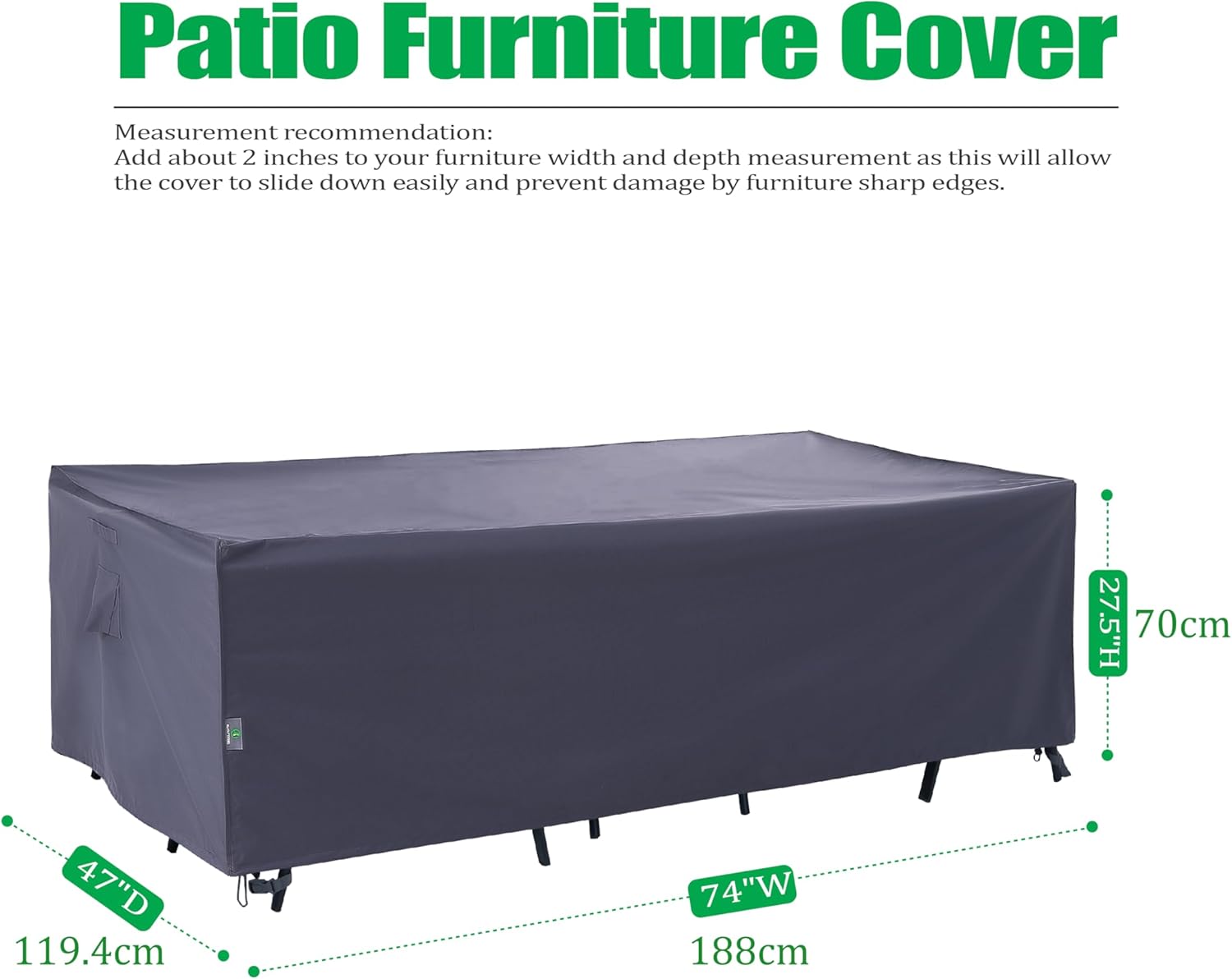 Patio Furniture Cover

Measurement recommendation:
Add about 2 inches to your furniture width and depth measurement as this will allow the cover to slide down easily and prevent damage by furniture sharp edges.

27.5"H 70cm  
47"D 119.4cm  
74"W 188cm