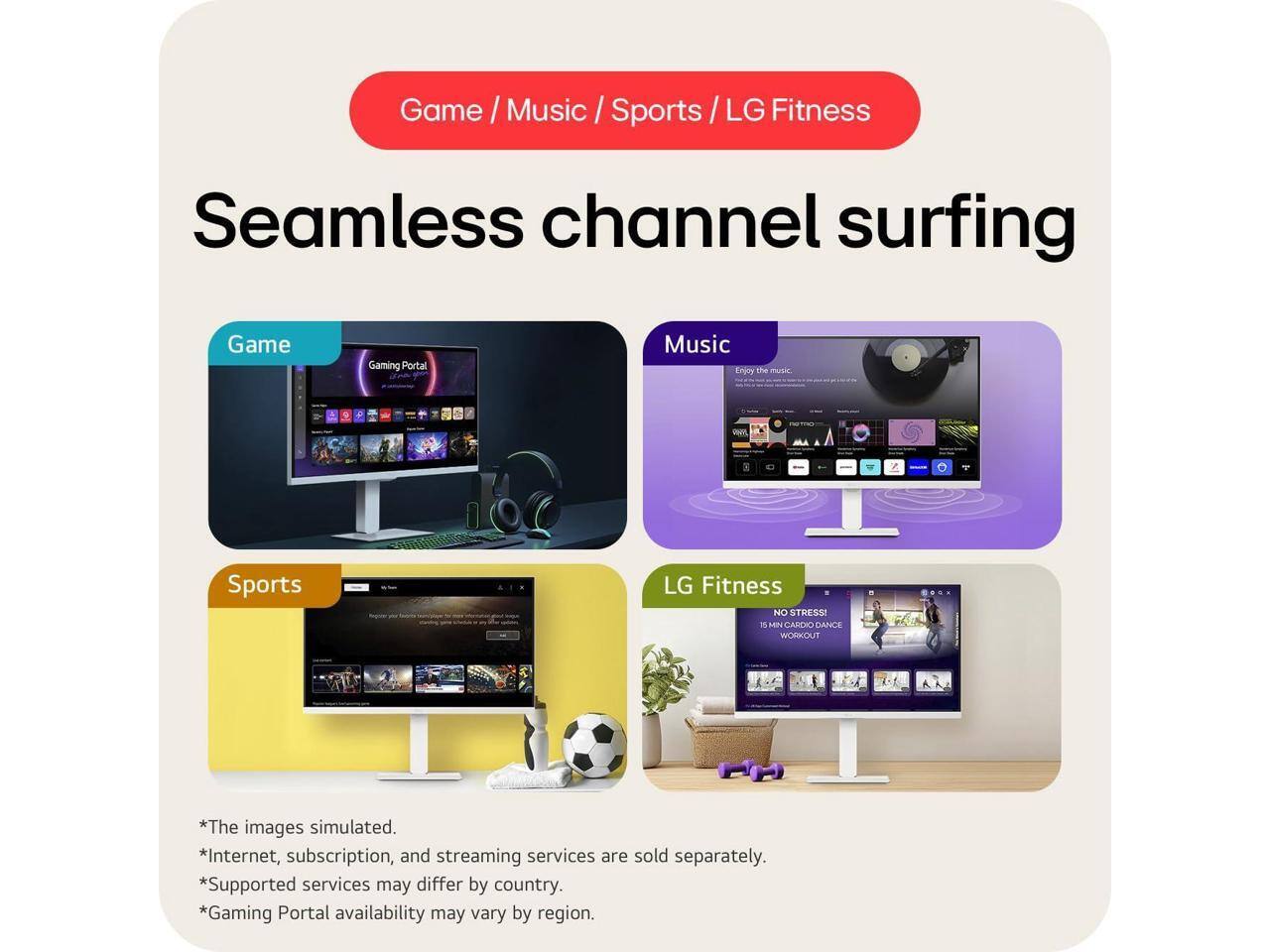 Game / Music / Sports / LG Fitness

Seamless channel surfing

Game
Gaming Portal

Music
Enjoy the music.

Sports

LG Fitness
NO STRESS! - SEN CAREXO DANCE WORKOUT

*The images simulated.
*Internet, subscription, and streaming services are sold separately.
*Supported services may differ by country.
*Gaming Portal availability may vary by region.