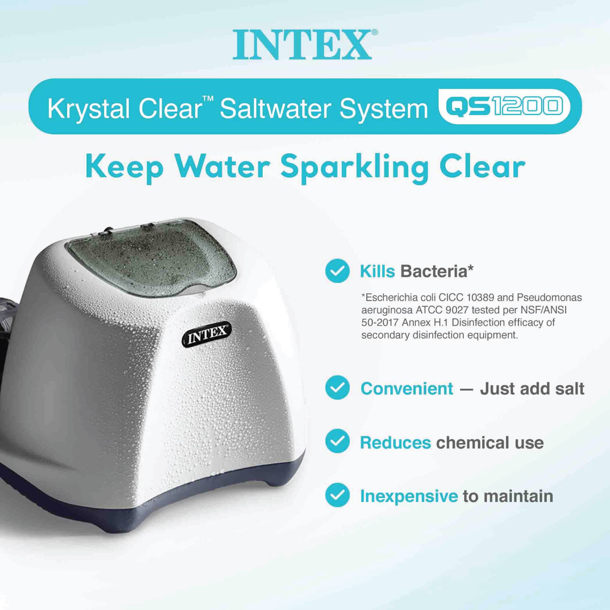 INTEX™ Krystal Clear™ Saltwater System QS1200  
Keep Water Sparkling Clear  

- Kills Bacteria*  
  *Escherichia coli CICC 10389 and Pseudomonas aeruginosa ATCC 9027 tested per NSF/ANSI 50-2017 Annex H.1 Disinfection efficacy of secondary disinfection equipment.  

- Convenient — Just add salt  

- Reduces chemical use  

- Inexpensive to maintain