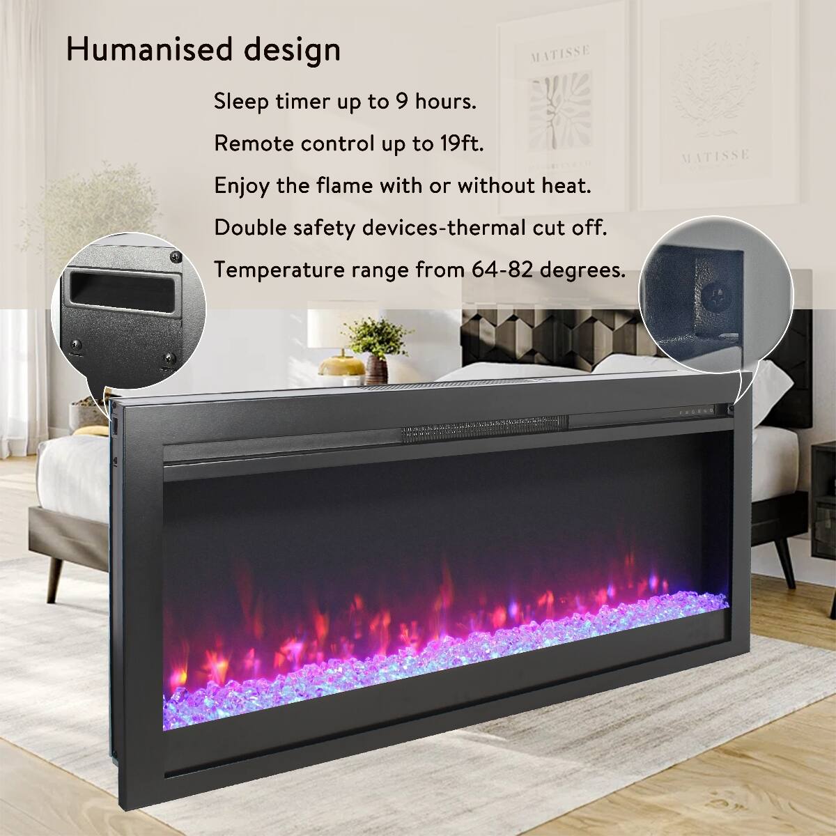Humanised design  
Sleep timer up to 9 hours.  
Remote control up to 19ft.  
Enjoy the flame with or without heat.  
Double safety devices-thermal cut off.  
Temperature range from 64-82 degrees.  
MATISSE