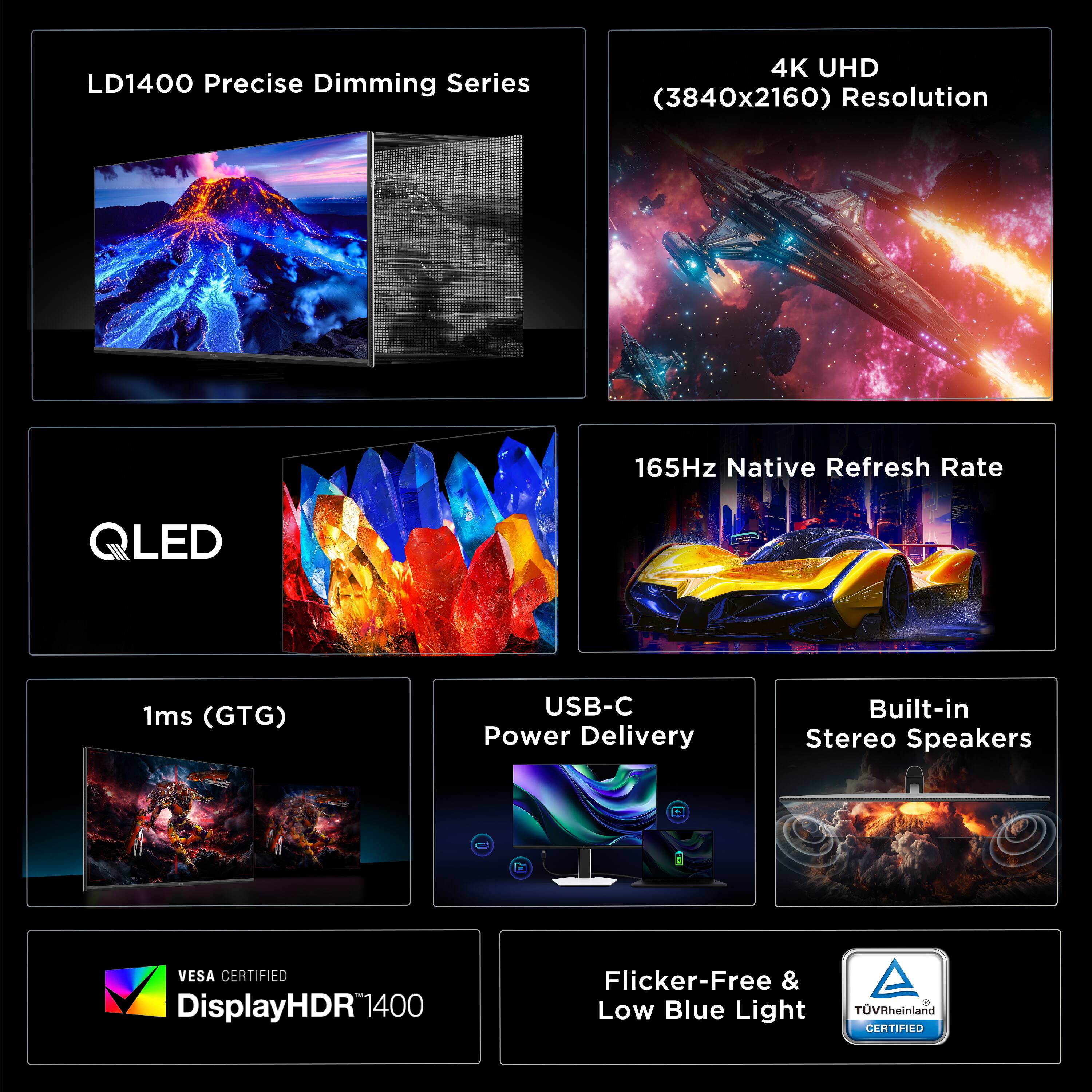LD1400 Precise Dimming Series  
4K UHD (3840x2160) Resolution  
165Hz Native Refresh Rate  
LED 1ms (GTG)  
USB-C Power Delivery  
Built-in Stereo Speakers  
VESA CERTIFIED  
DisplayHDR1400  
1400 Flicker-Free & Low Blue Light  
TUVRheinland CERTIFIED