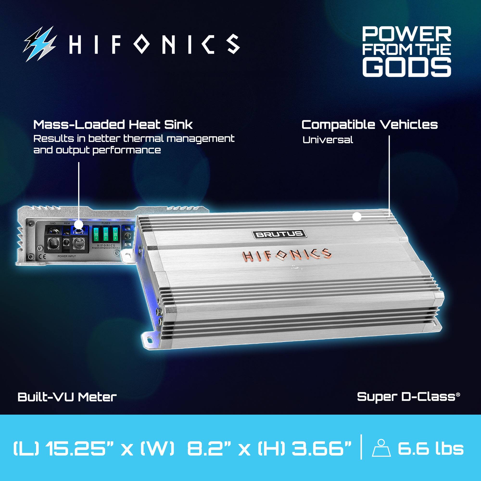 HIFONICS POWER FROM THE GODS

Mass-Loaded Heat Sink  
Results in better thermal management and output performance

Compatible Vehicles  
Universal

Built-VU Meter

Super D-Class®

(L) 15.25" x (W) 8.2" x (H) 3.66" | 6.6 lbs