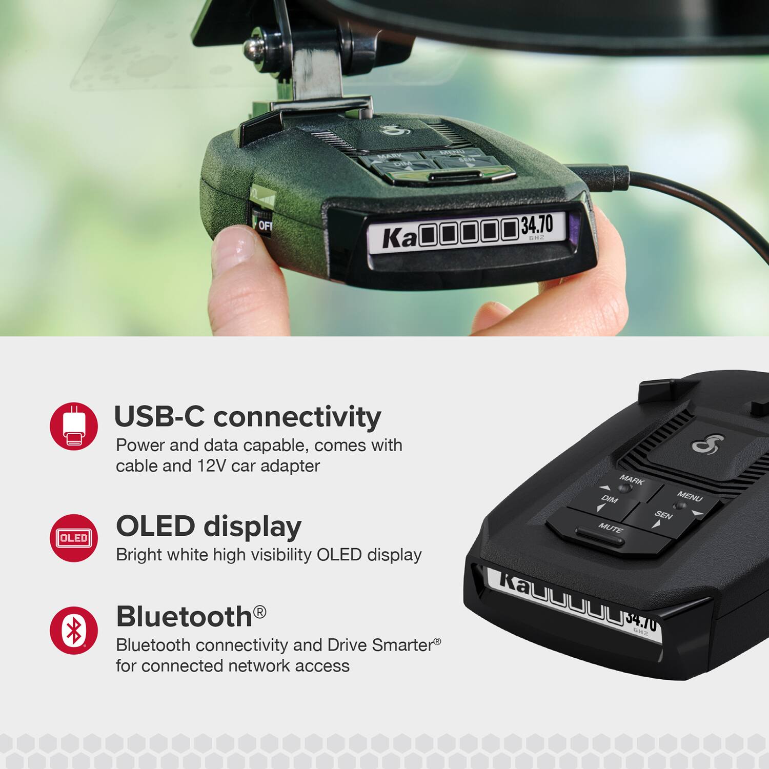 - USB-C connectivity: Power and data capable, comes with cable and 12V car adapter
- OLED display: Bright white high visibility OLED display
- Bluetooth®: Bluetooth connectivity and Drive Smarter® for connected network access