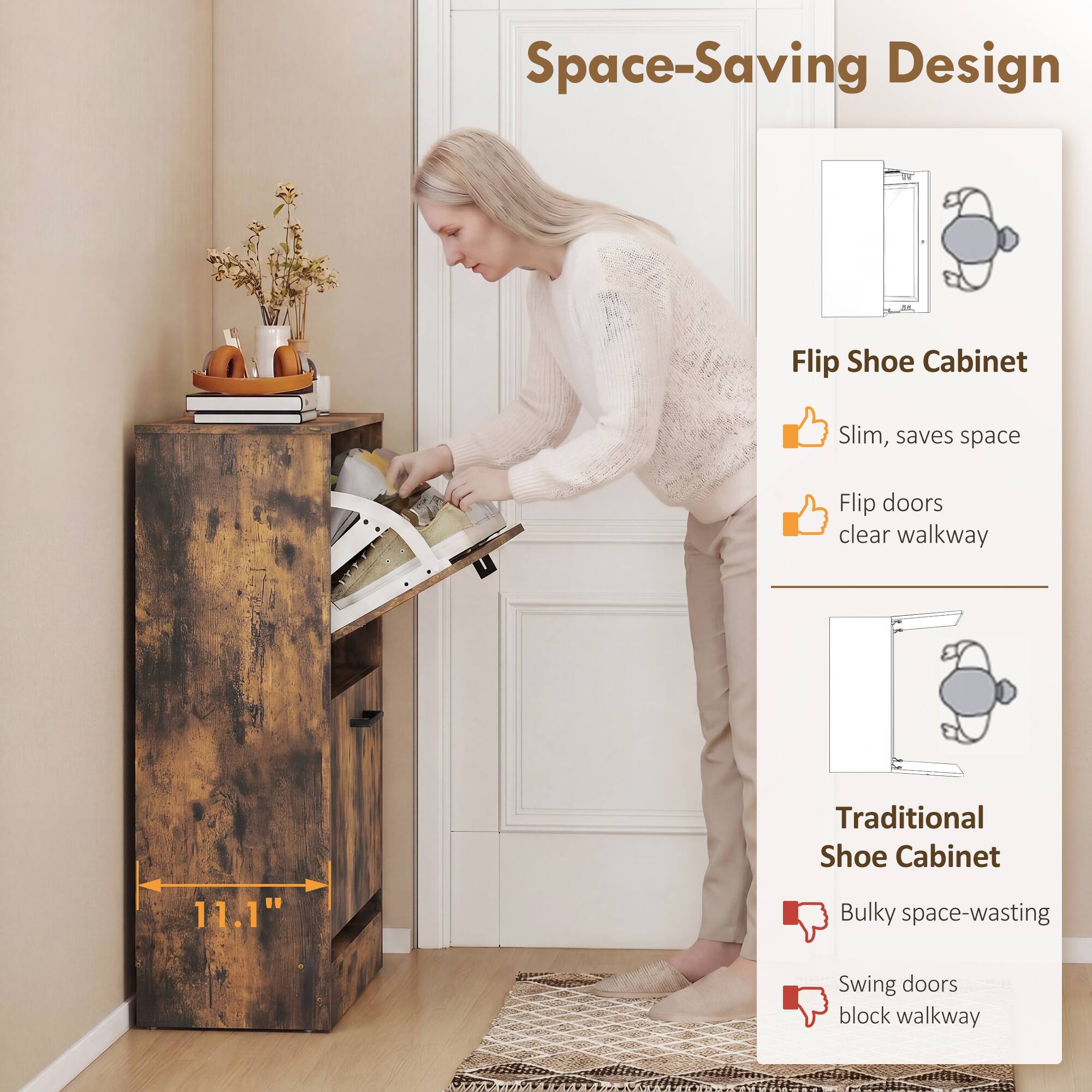 Space-Saving Design

Flip Shoe Cabinet
- Slim, saves space
- Flip doors clear walkway

Traditional Shoe Cabinet
- Bulky space-wasting
- Swing doors block walkway

11.1"