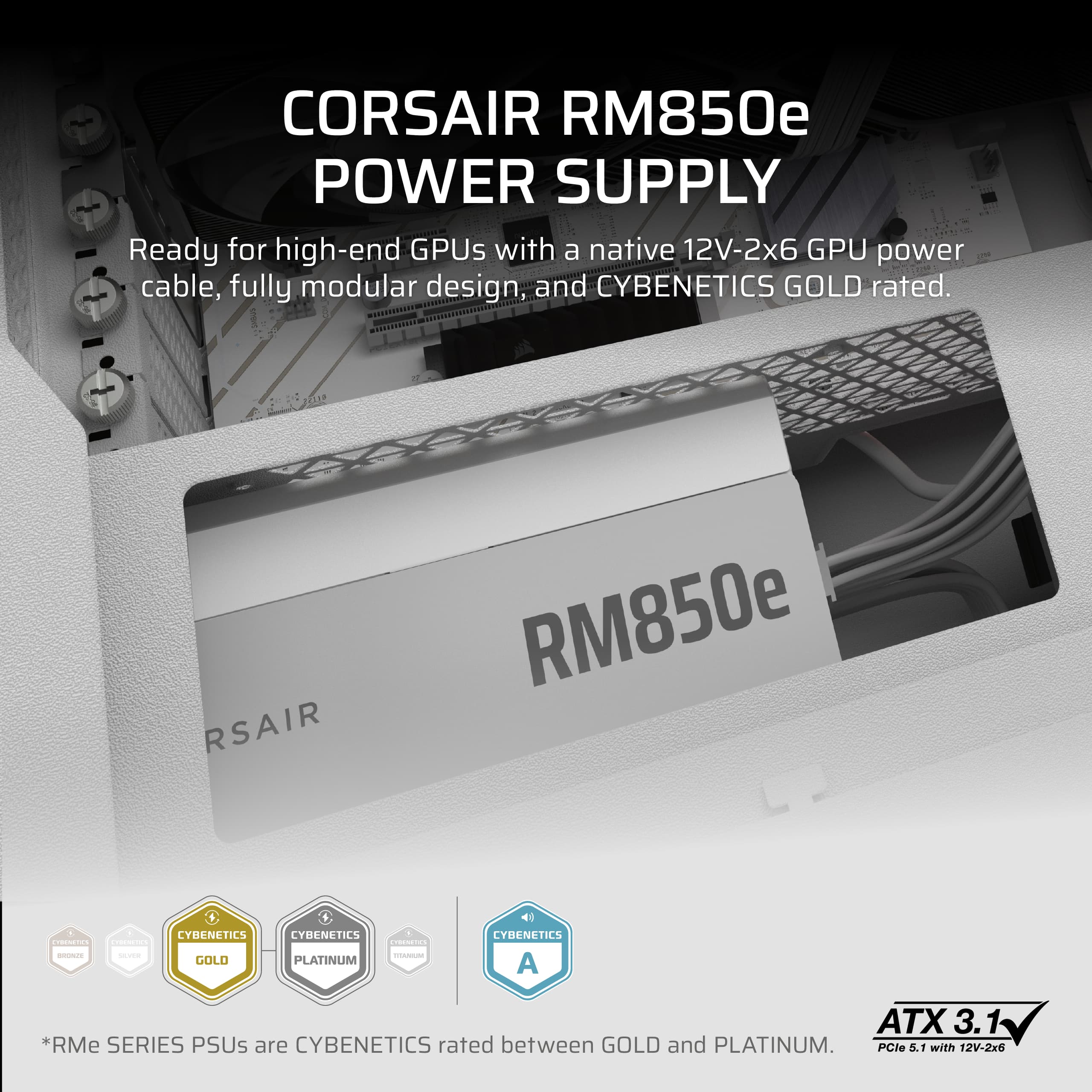 Corsair RM850e Power Supply: Ready for high-end GPUs with a native 12V-2x6 GPU power cable, fully modular design, and CYBENETICS GOLD rated. Corsair RM850e - CYBENETICS GOLD CYBENETICS PLATINUM Rated: 4 CYBENETICS A+ ATX 3.1. *RM Series PSUs are CYBENETICS rated between GOLD and PLATINUM. PCle 5.1 with 12V-2x6.